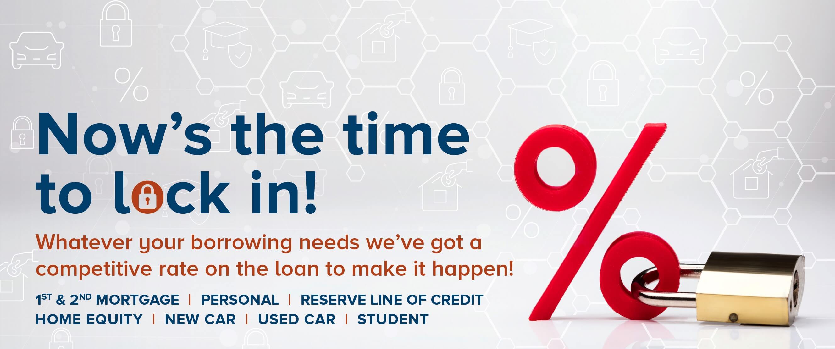 Now's the time to lock in! Whatever your borrowing needs we've got a competitive rate on the loan to make it happen! 1st & 2nd Mortgage, Personal, Reserve Line of Credit, Home Equity, New Car, Used Car, Student