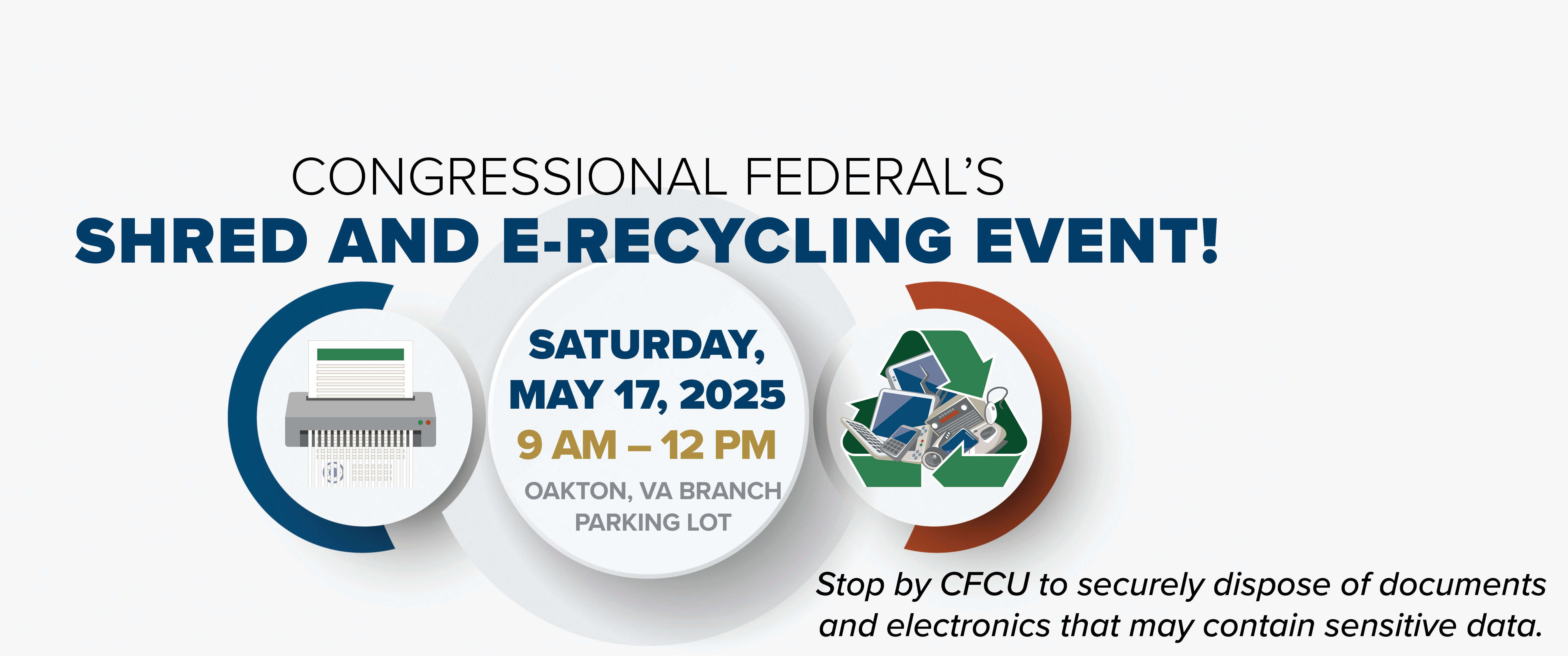 CONGRESSIONAL FEDERAL'S SHRED AND  E-RECYCLING EVENT! SATURDAY, MAY 17, 2024 9 AM - 12 PM OAKTON, VA BRANCH PARKING LOT Stop by CFCU to securely dispose of documents and electronics that may contain sensitive data. Learn more