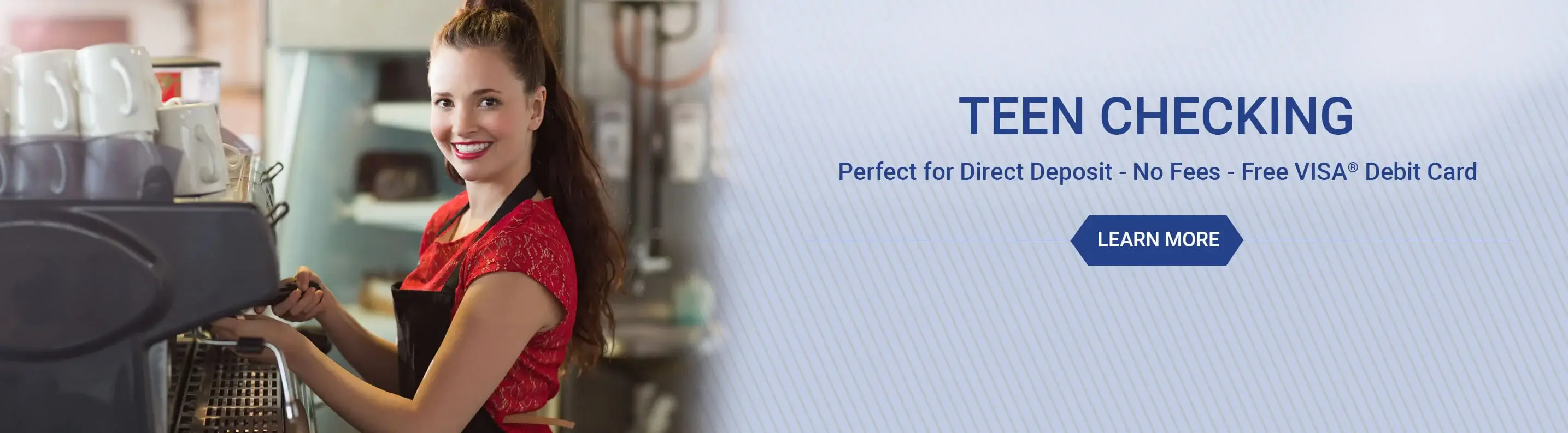 Teen Checking - Perfect for direct deposit - No fees - Free VISA debit card. Learn more
