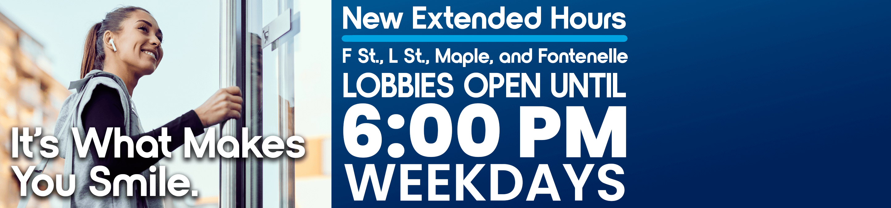 It's What Makes You Smile. New Extended Hours. F St., L St., Maple, and Fontenelle LOBBIES OPEN UNTIL 6:00 PM WEEKDAYS