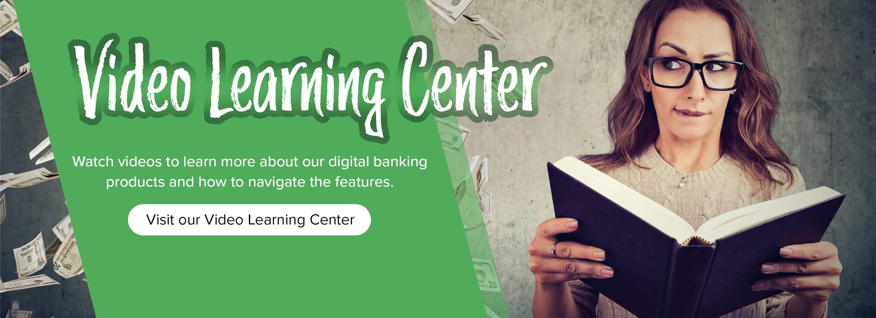 Video Learning Center Watch videos to learn more about our digital banking products and how to navigate the features. Visit our Video Learning Center