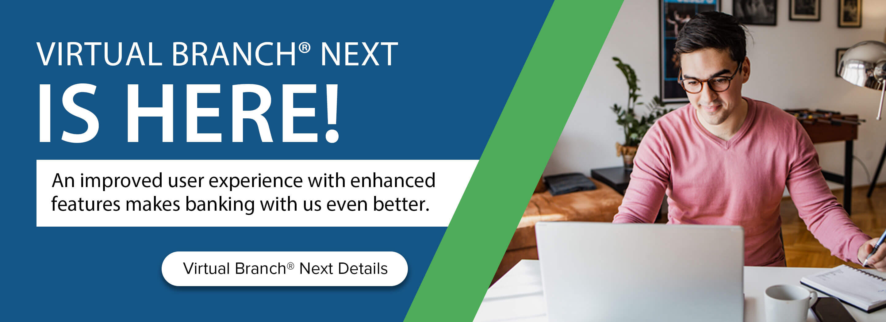 Virtual Branch Next is here! An improved user experience with enhanced features makes banking with us even better. Virtual Branch Next details