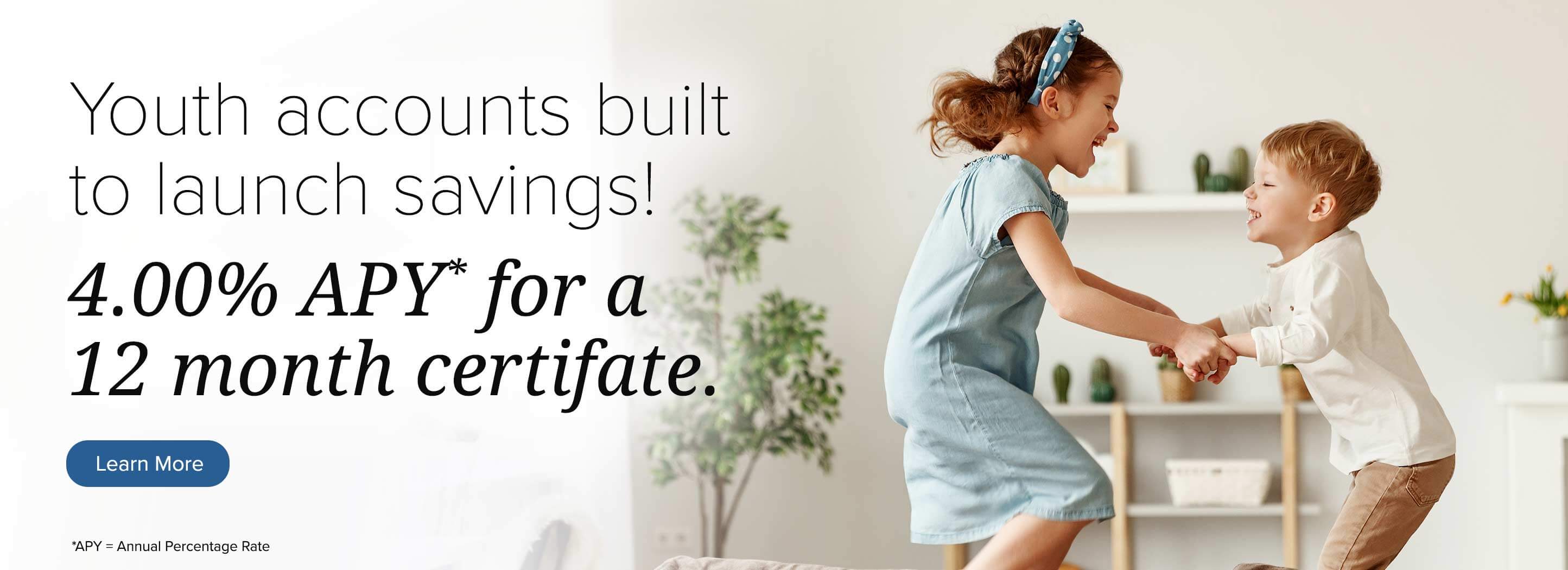 Youth accounts built to launch savings! 4.00% apy* for a 12 month certificate. Learn more *apy = annual percentage rate