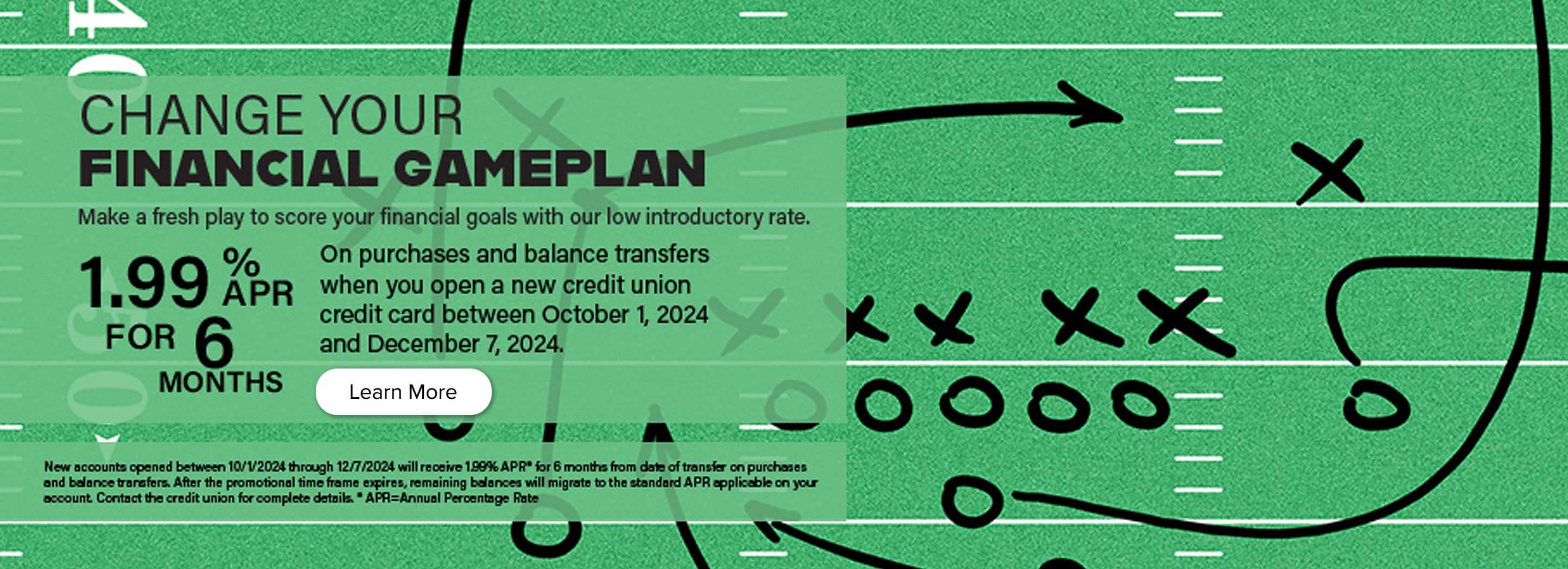 Change your financial gameplan. Make a fresh play to score your financial goals with our low introductory rate. 1.99% APR for 6 months between October 1, 2024 and December 7, 2024. Learn more.