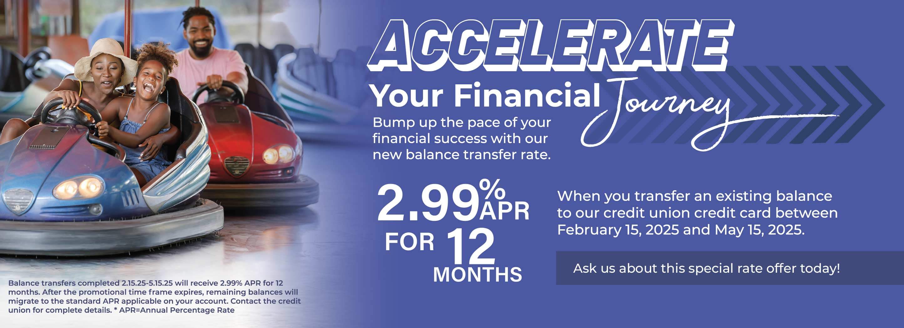 Accelerate Your Financial Journey. Bump up the pace of your financial success with out new balance transfer rate. 2.99% APR for 12 Months