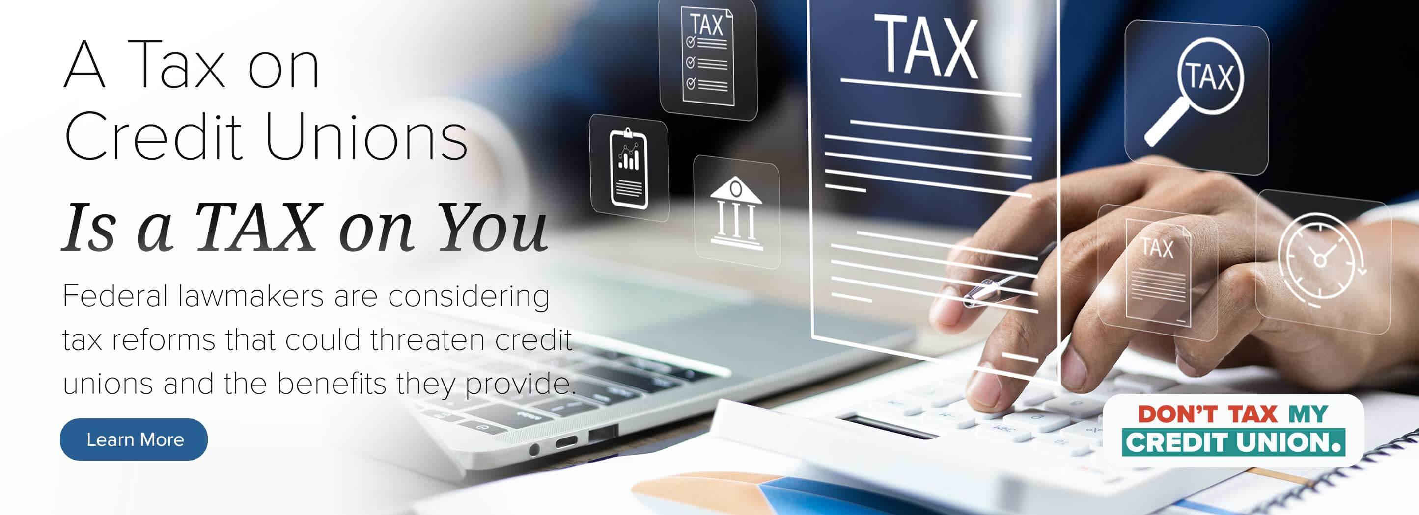 A tax on credit unions is a tax on you. Federal lawmakers are considering tax reforms that could threaten credit unions and the benefits they provide. Learn more.