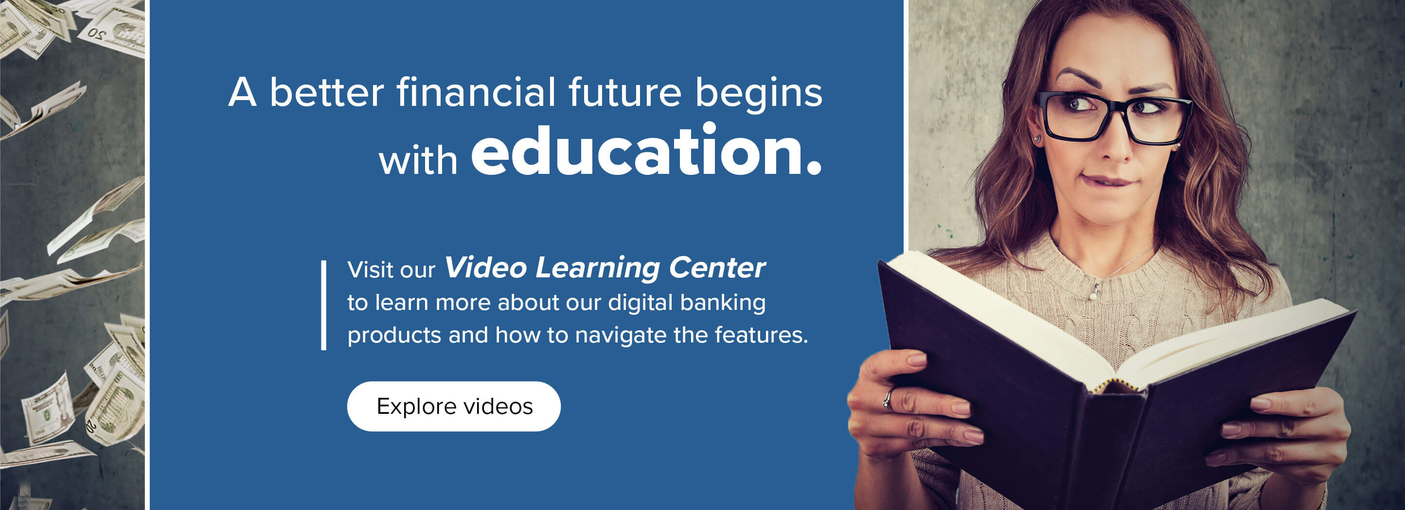 A better financial future begins with education. Visit our Video Learning Center to learn more about our digital banking products and how to navigate the features. Explore Videos.
