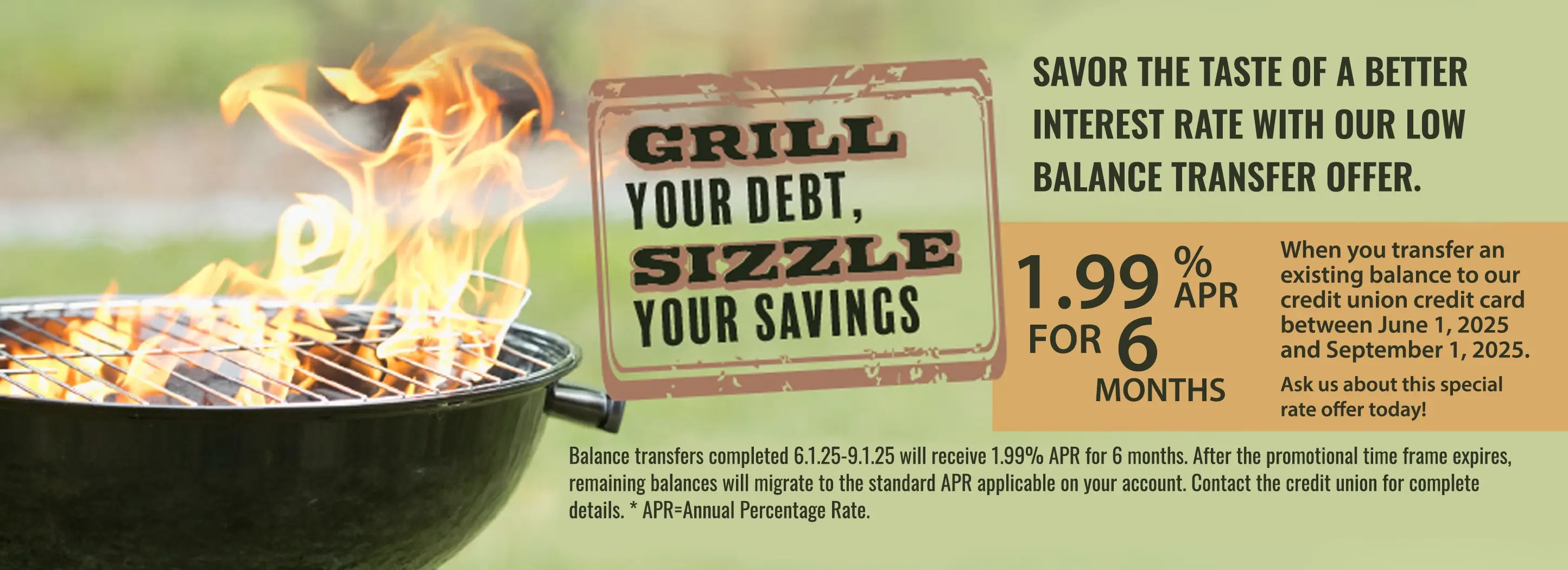 Grill your debt, sizzle your savings. Savor the taste of a better interest rate with our low balance transfer offer. 1.99% apr for 6 months. when you transfer an existing balance to our credit card between June 1, 2025 - Sept. 1, 2025.