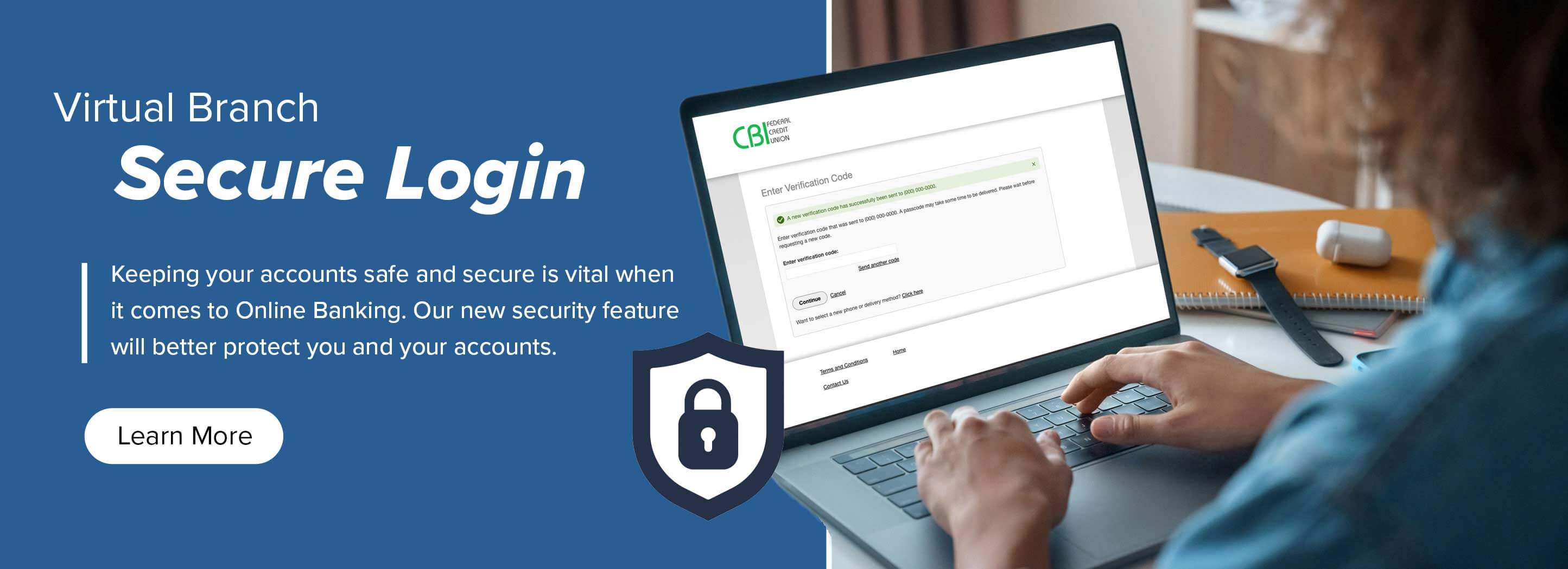 Virtual Branch Secure Login Keeping your accounts safe and secure is vital when it comes to Online Banking. Our new security feature will better protect you and your accounts. Learn more