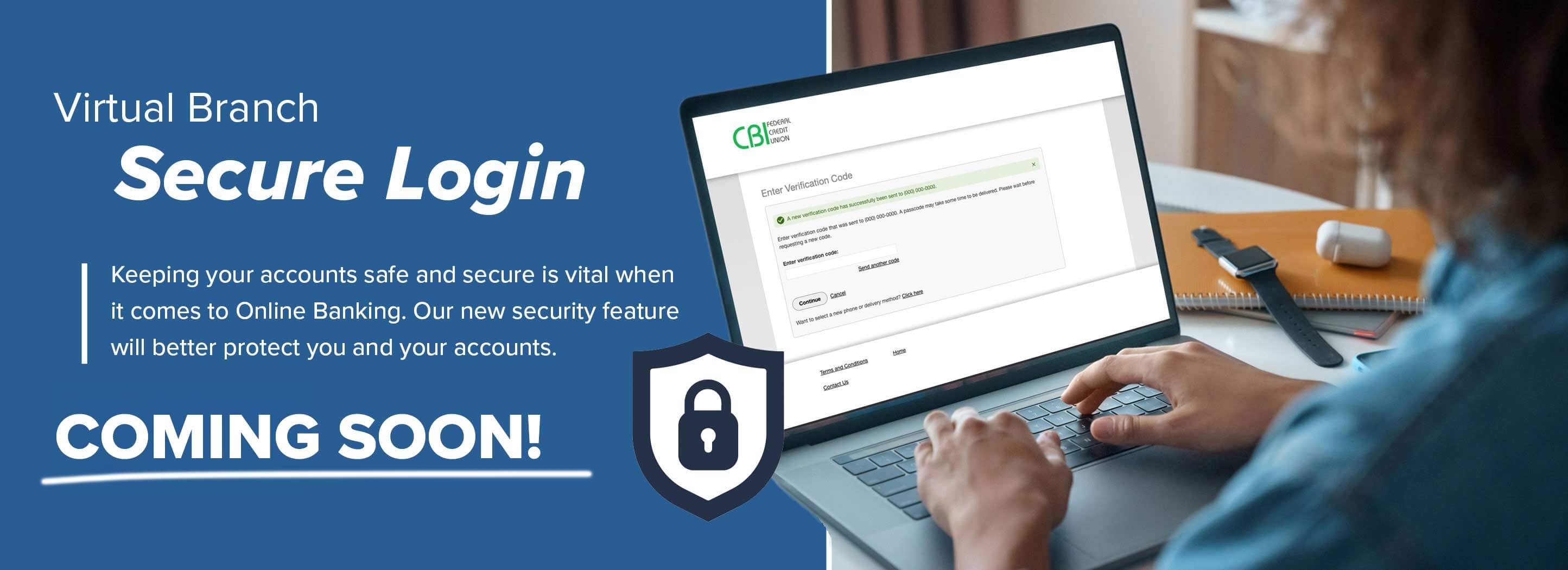 Virtual Branch Secure Login Keeping your accounts safe and secure is vital when it comes to Online Banking. Our new security feature will better protect you and your accounts. Coming soon!