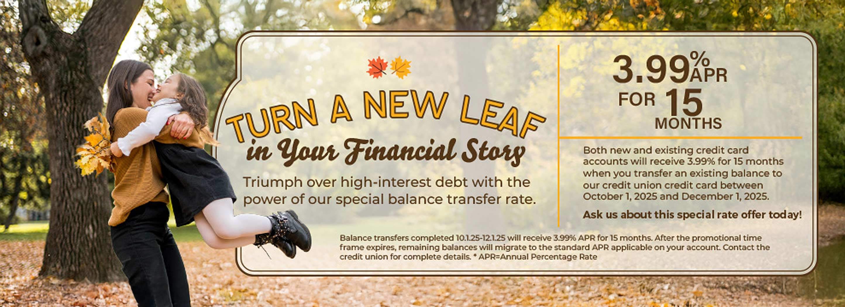Turn a new leaf in your financial story. Triumph over high-interest debt with the power of our special balance transfer rate. 3.99% APR for 15 months. Ask us about this special rate offer today!