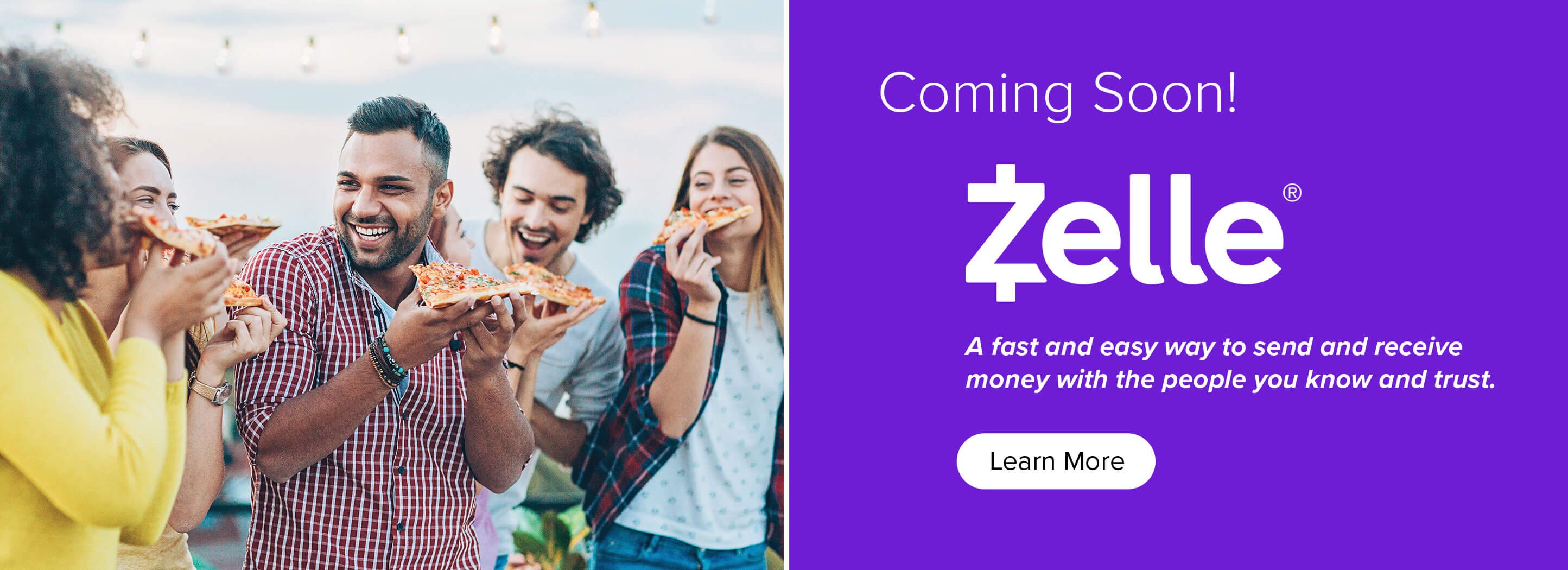 Coming Soon! Zelle. A fast and easy way to send and receive money with the people you know and trust. Learn More.