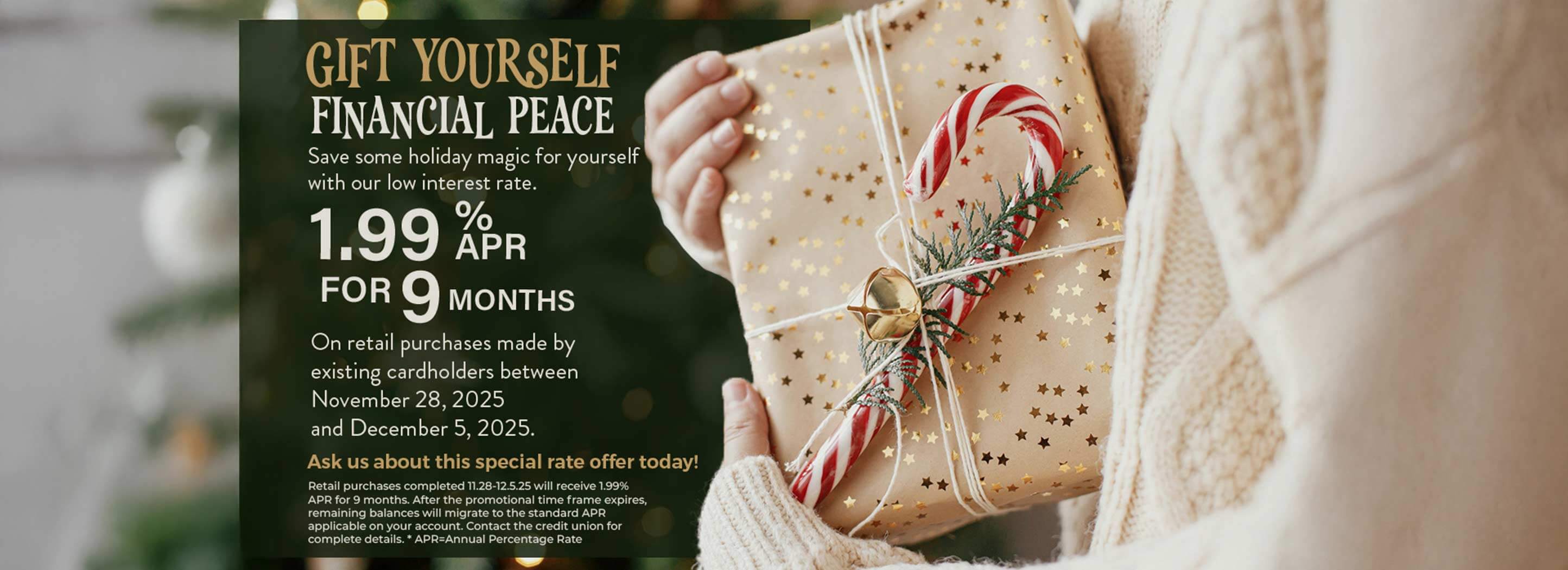 Gift yourself financial peace. Save some holiday magic for yourself with our low interest rate. 1.99% apr for 9 months. On retail purchases made by existing cardholders between Nov. 28 - Dec. 5, 2025. Contact the credit union for complete details.