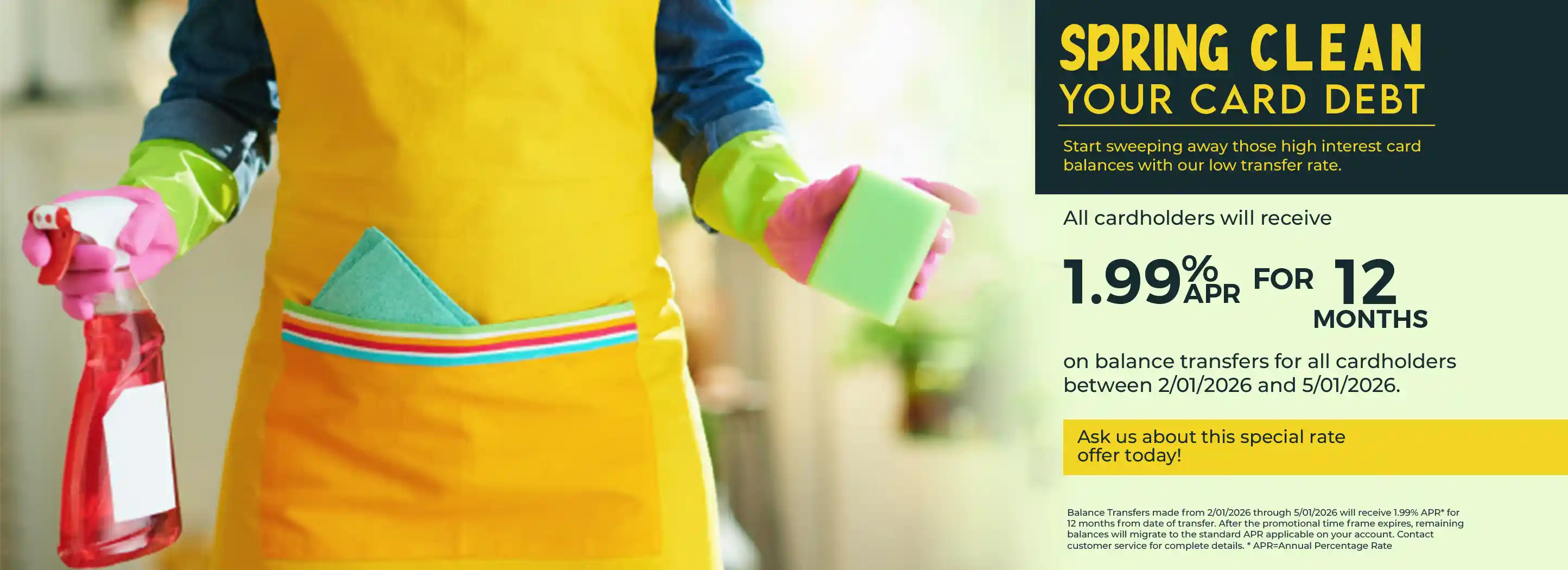 Spring Clean your card debt. Start sweeping away those high interest card balances with our low transfer rate. All cardholders will receive 1.99% APR for 12 months  on balance transfers for all cardholders between 2/01/2026 and 5/01/2026. Contact us for more details. 