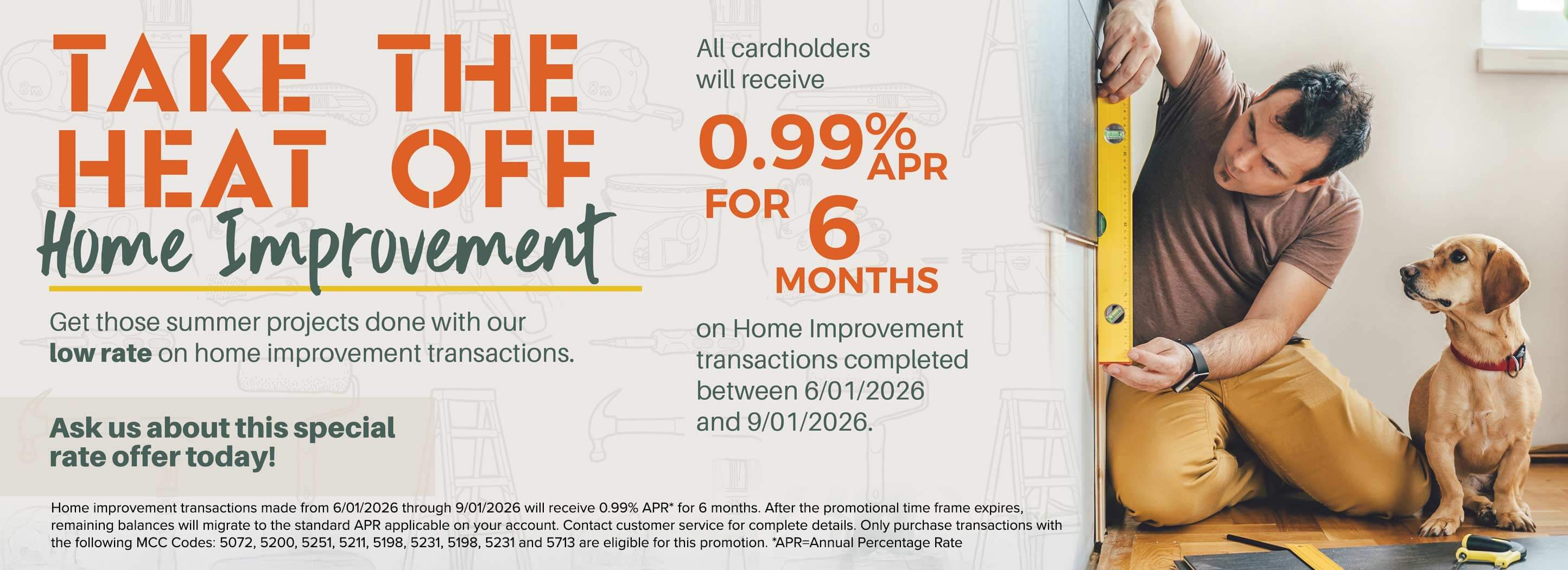 TAKE THE HEAT OFF Home Improvement to Get those summer projects done with our low rate on home improvement transactions. Ask us about this special rate offer today! All cardholders will receive 0.99% APR FOR 6 MONTHS on Home Improvement transactions completed between 6/01/2026 and 9/01/2026. Home improvement transactions made from 6/01/2026 through 9/01/2026 will receive 0.99% APR* for 6 months. After the promotional time frame expires, remaining balances will migrate to the standard APR applicable on your account. Contact customer service for complete details. Only purchase transactions with the following MCC Codes: 5072, 5200, 5251, 5211, 5198, 5231, 5198, 5231 and 5713 are eligible for this promotion. *APR Annual Percentage Rate