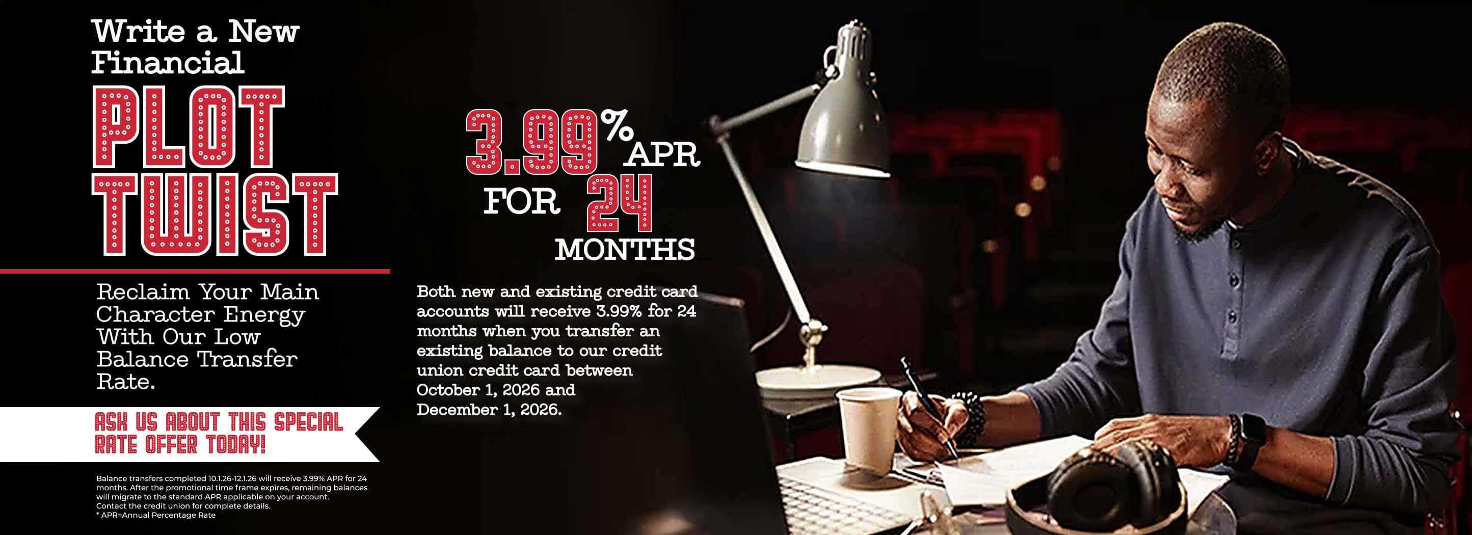 Write a New Financial Plot Twist. Credit union credit card balance transfers receive a 3.99% APR for 24 months. Offer available for both new and existing credit card accounts when transferring an existing balance between October 1, 2026 and December 1, 2026. Ask us about this special rate offer today.