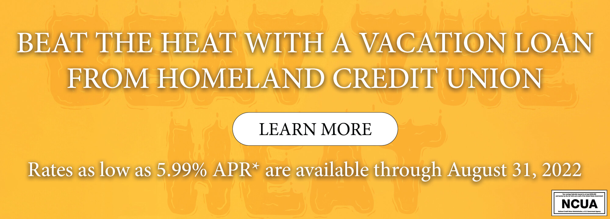 Beat the heat with a vacation loan from Homeland Credit Union. Learn More. Rates as low as 5.99% APR* are available through August 31, 2022