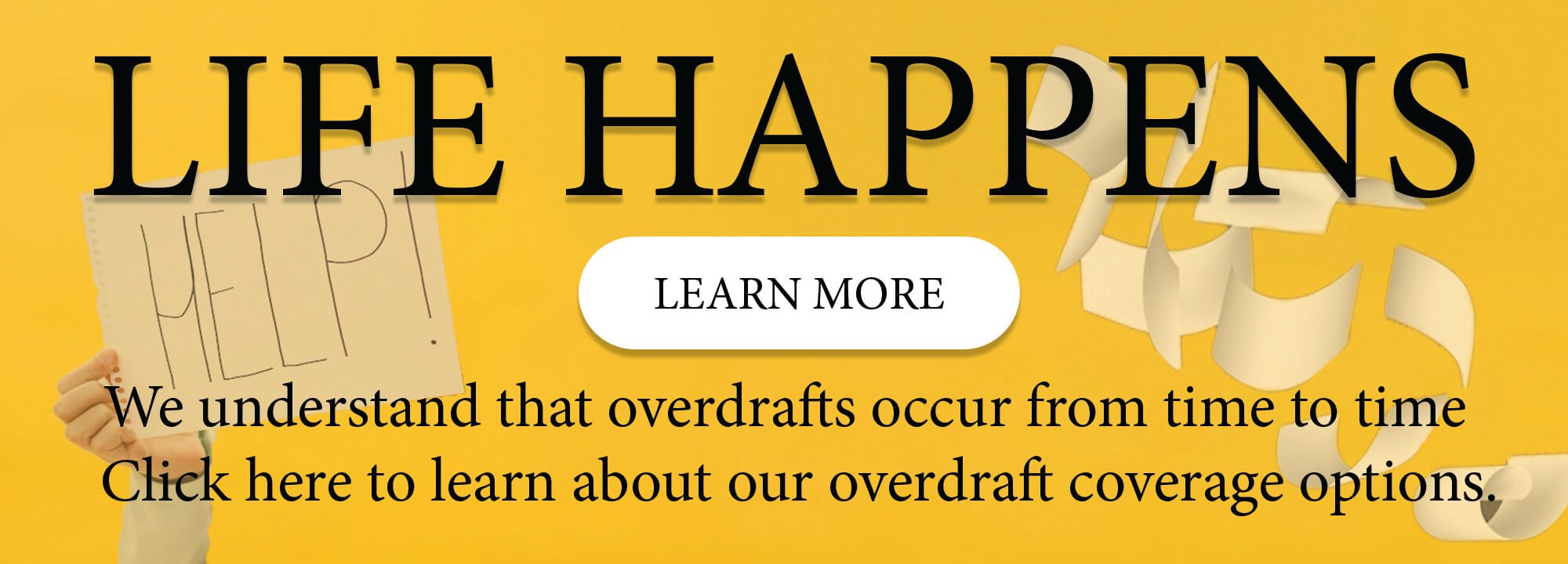 Life Happens. Learn More. We understand that overdrafts occur from time to time. Click here to learn about our overdraft coverage options.