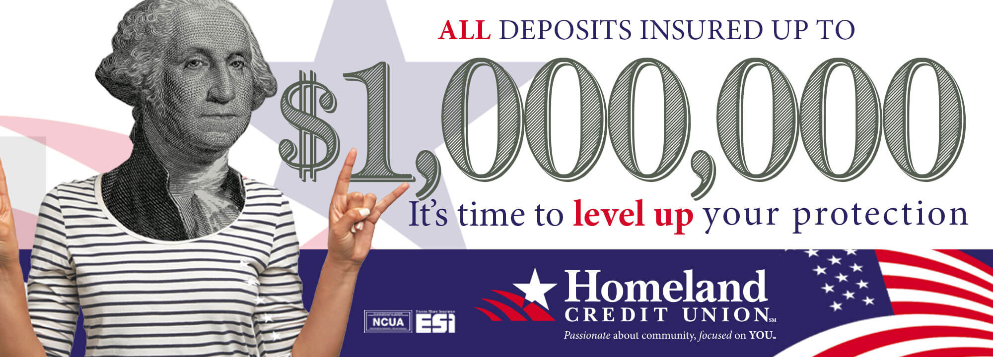 ALL deposits insured up to $1,000,000. It's time to level up your protection. Homeland Credit Union. Passionate about Community, Focused on YOU. Member NCUA. ESI Excess Share Insurance.