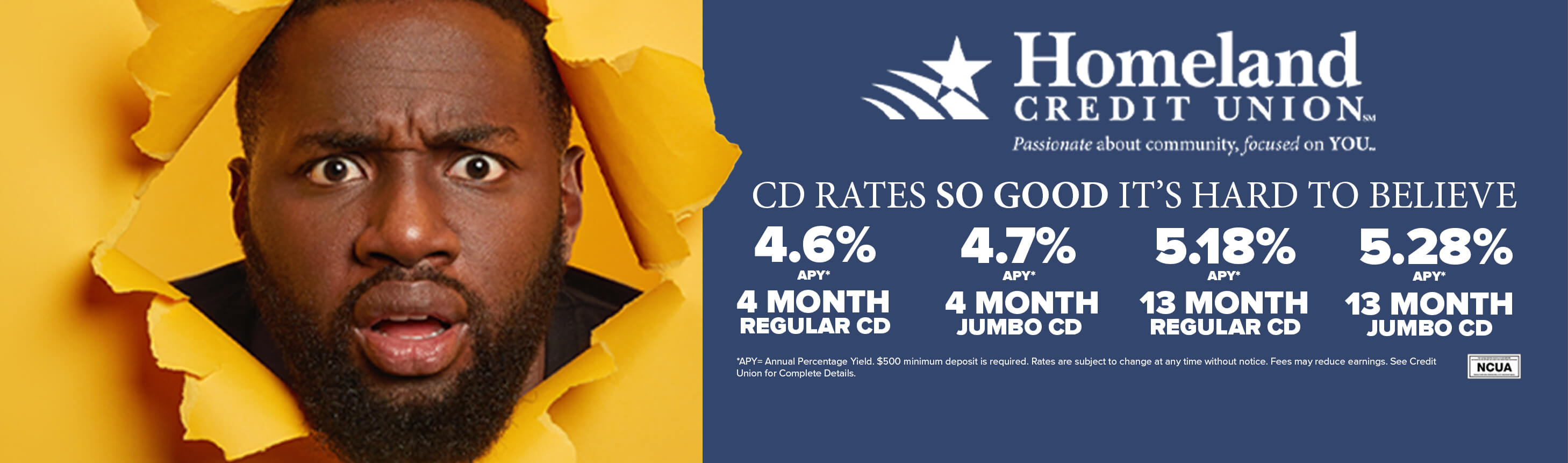 CD rates so good it's hard to believe. 4.6% APY 4 month regular cd. 4.7%APY 4 month jumbo CD. 5.18% APY 13 month regular CD. 5.28% APY jumbo cd. *APY = Annual Percentage Yield. $500 minimum deposit is required. Rates are subject to change at any time without prior notice. Fees may reduce earnings. See Credit Union for complete details.