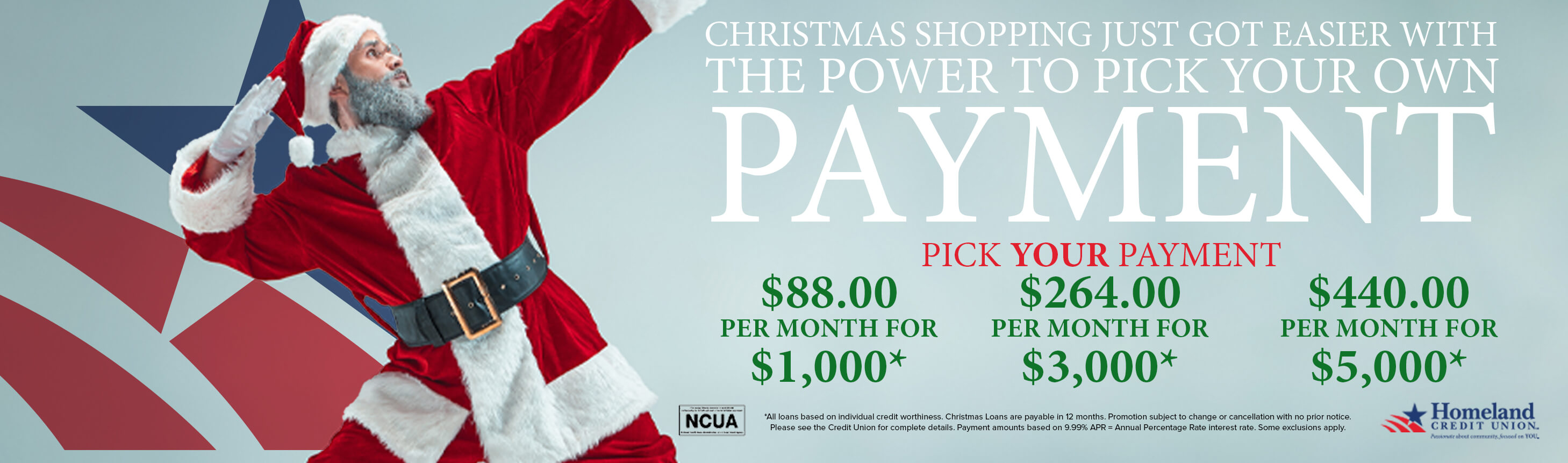 Christmas shopping just got easier with the power to pick your own payment. Pick your payment. $88 per month for $1,000*. $264 per month for $3,000*. $440 per month for $5,000*. *All loans based on individual credit worthiness. Christmas loans are payable in 12 months. Promotion subject to change or cancellation with no prior notice. Please see the Credit Union for complete details. Payment amounts based on 9.99% APR = Annual Percentage Rate interest rate. Some exclusions apply. 