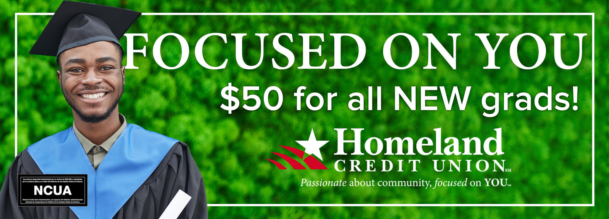 Focused on you! $50 for all new grads. Homeland Credit Union. $50 for all new grads! Click to learn more.