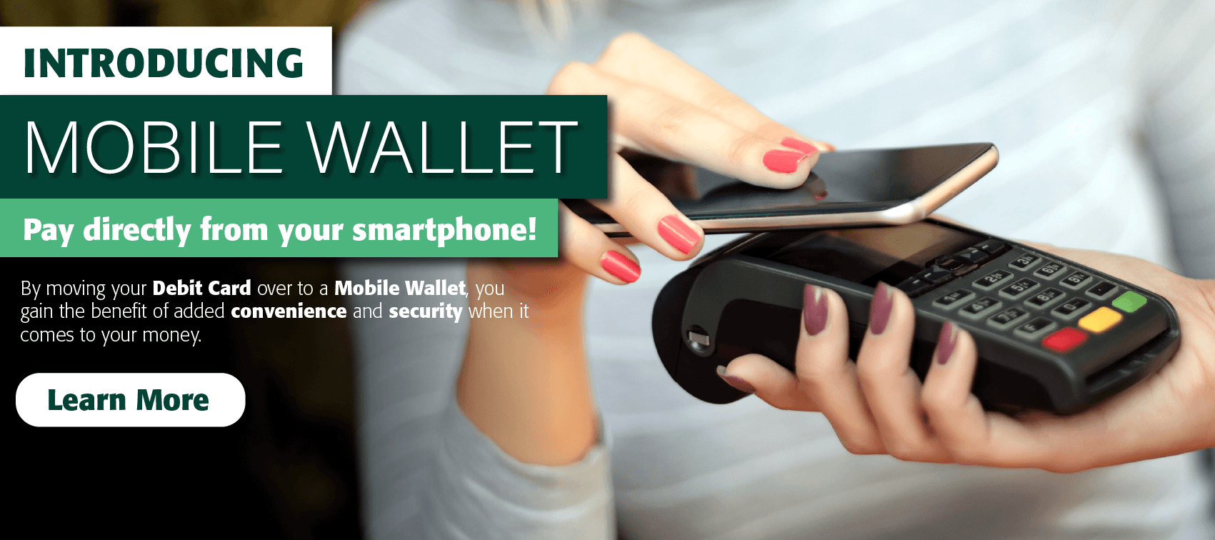 Introducing Mobile Wallet. Pay directly from your smartphone! By moving your debit card over to a mobile wallet, you gain the benefit of added convenience and security when it comes to your money. Learn more.