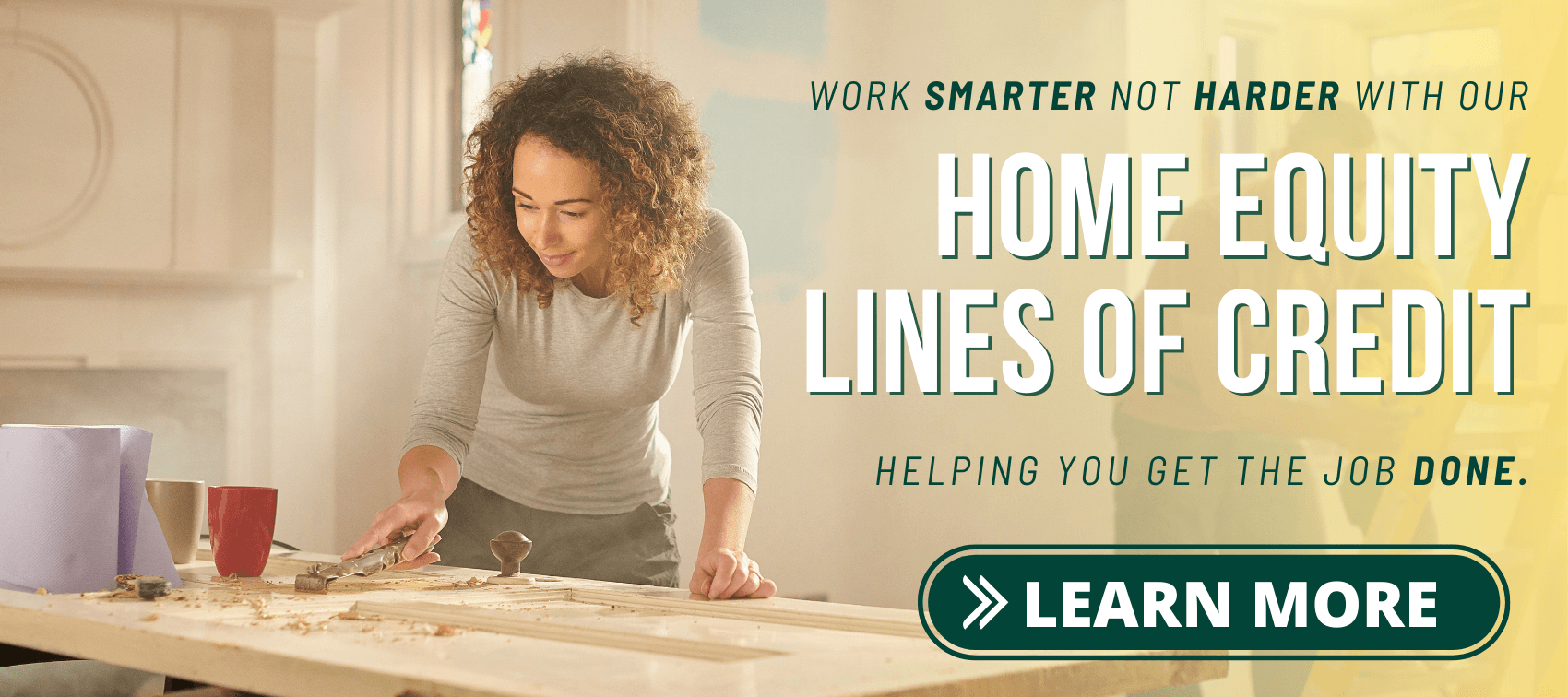 Work smarter not harder with our Home Equity Lines of Credit. Helping you get the job done. Learn More