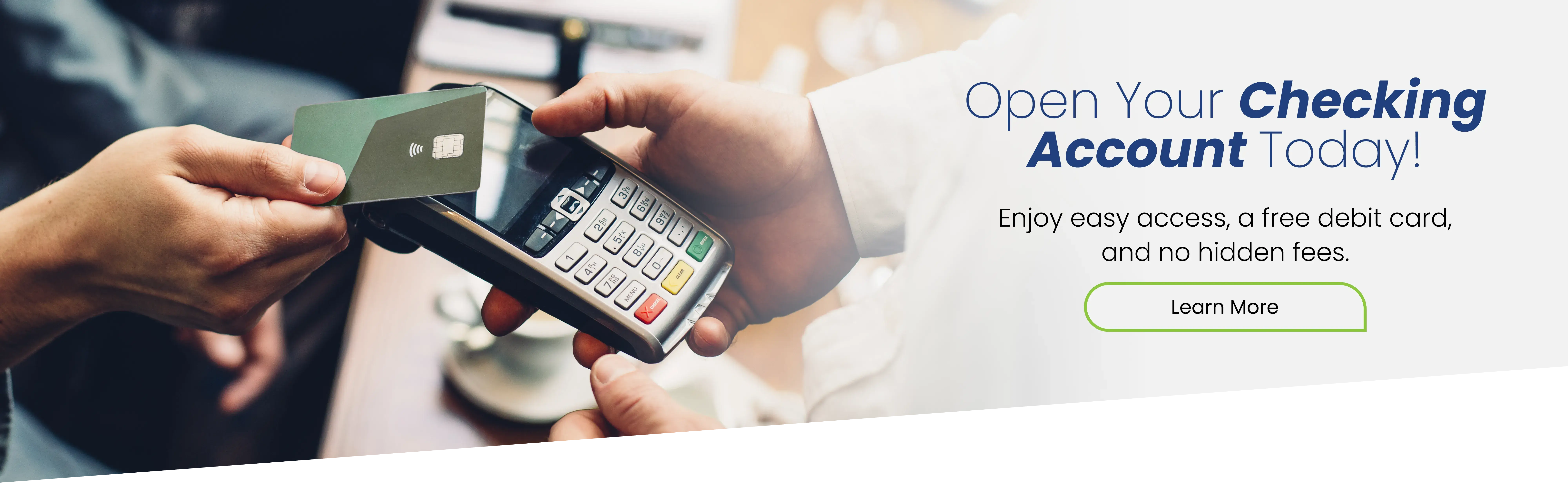 Open your checking account today! Enjoy easy access, a free debit card, and no hidden fees. Learn more.