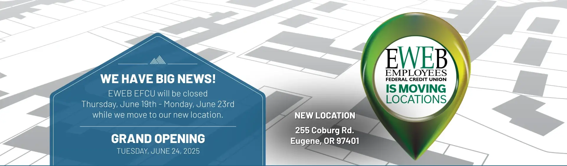 We have big news! EWEB EFCU will be closed Thursday, June 19th - Monday, June 23rd â€¨while we move to our new location. grand opening Tuesday, June 24, 2025. New Location: 255 Coburg Rd. Eugene, OR 97401