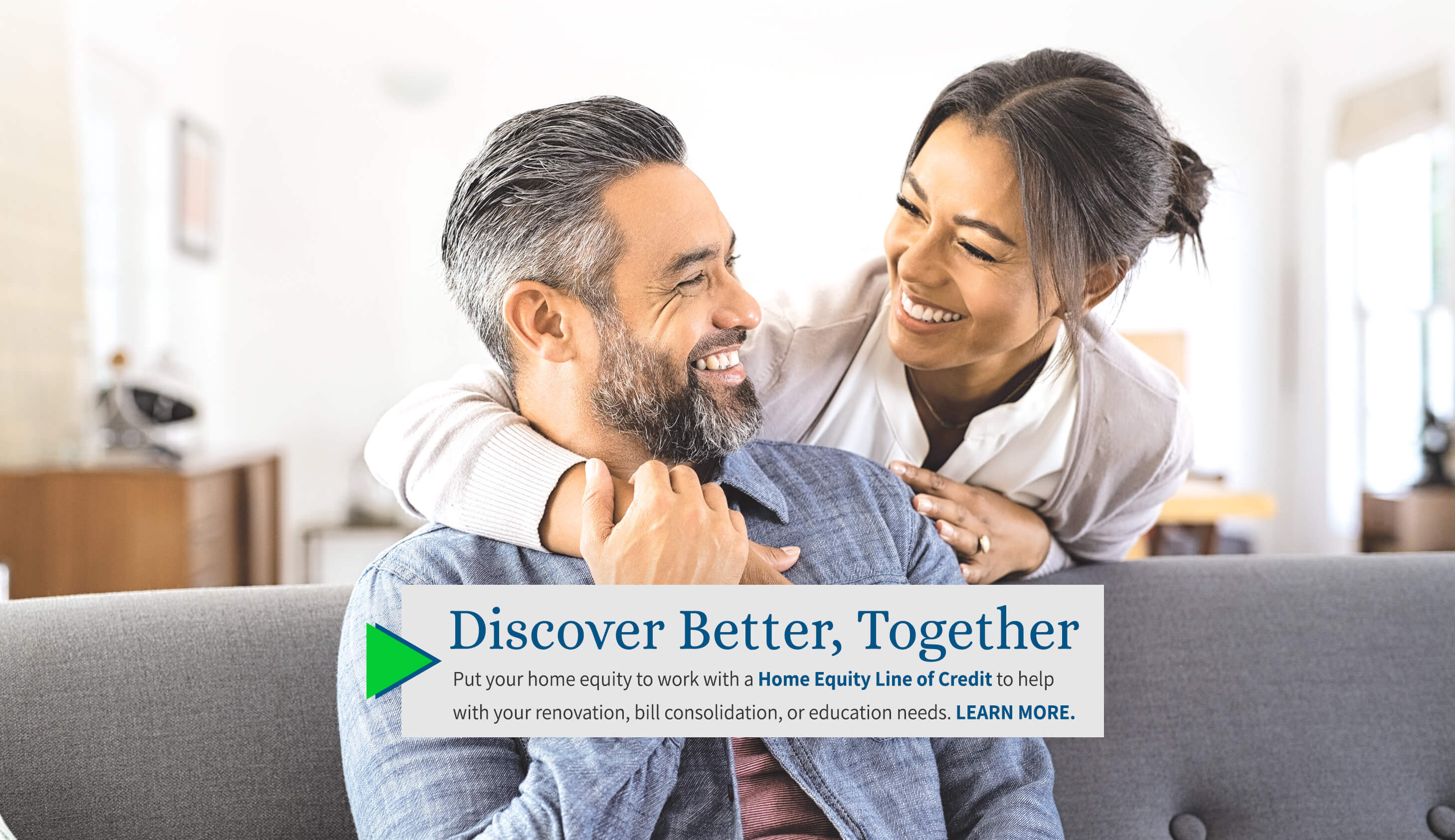 Discover Better, Together. Put your home equity to work with a Hone Equity Line of Credit to help with your renovation, bill consolidation, or education needs. Learn More. 