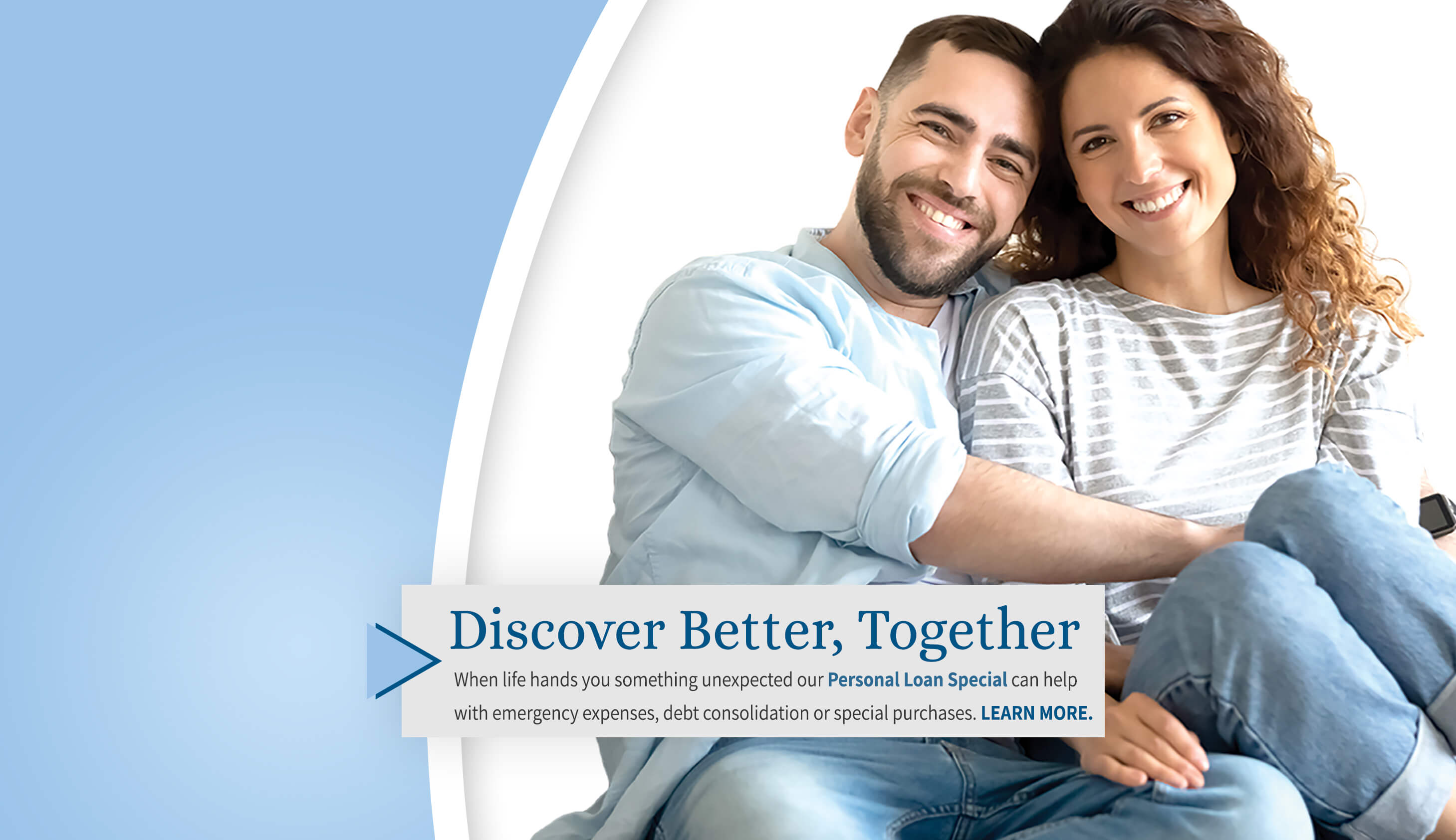 Discover Better, Together. When life hand you something unexpected our Personal Loan Special can help with emergency expenses, debt consolidation or special purchases. Learn more. 