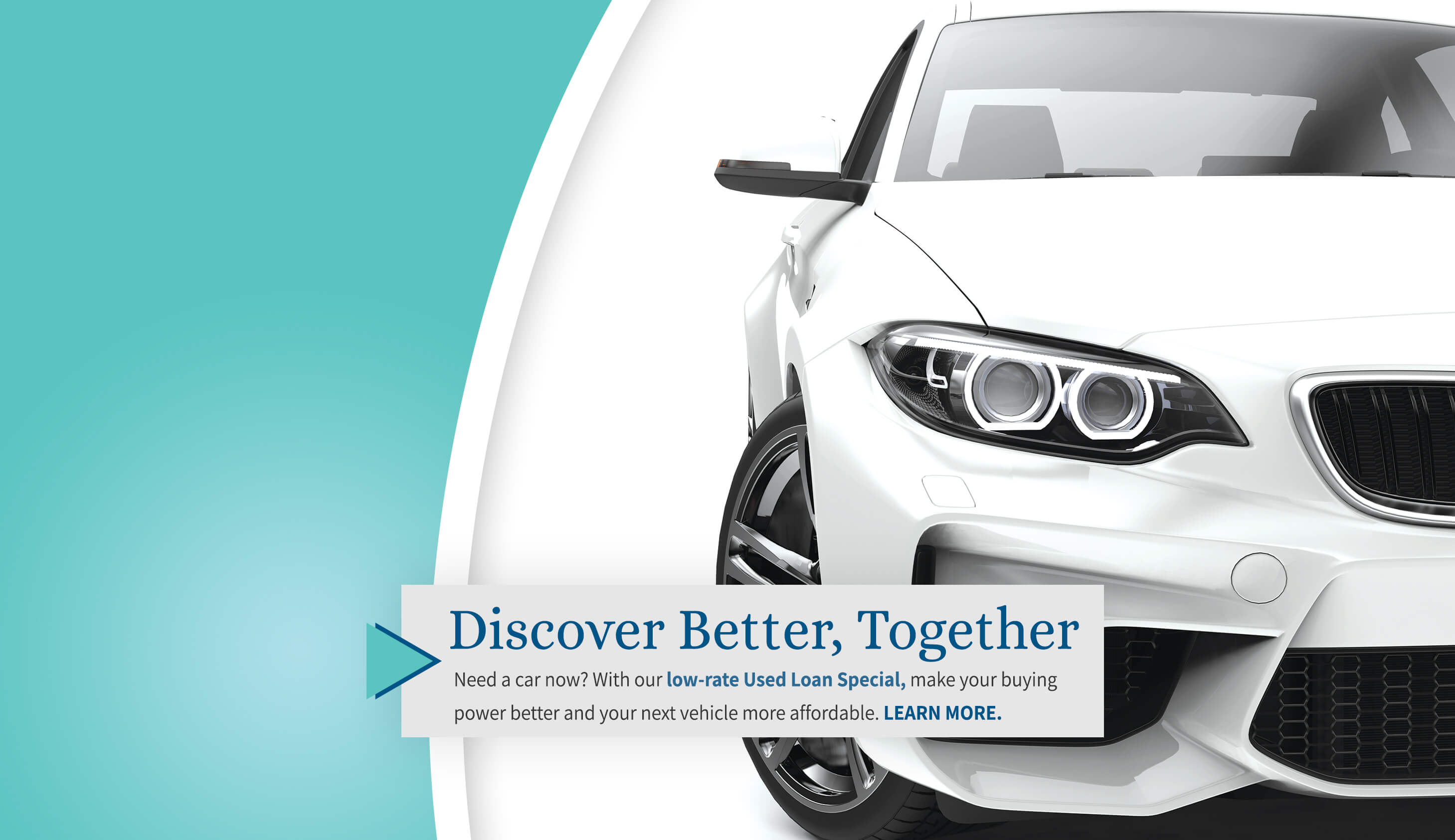 Discover Better, Together. New a car now? With our low-rate used auto loan special, make your buying power better and your next vehicle more affordable. Learn More.