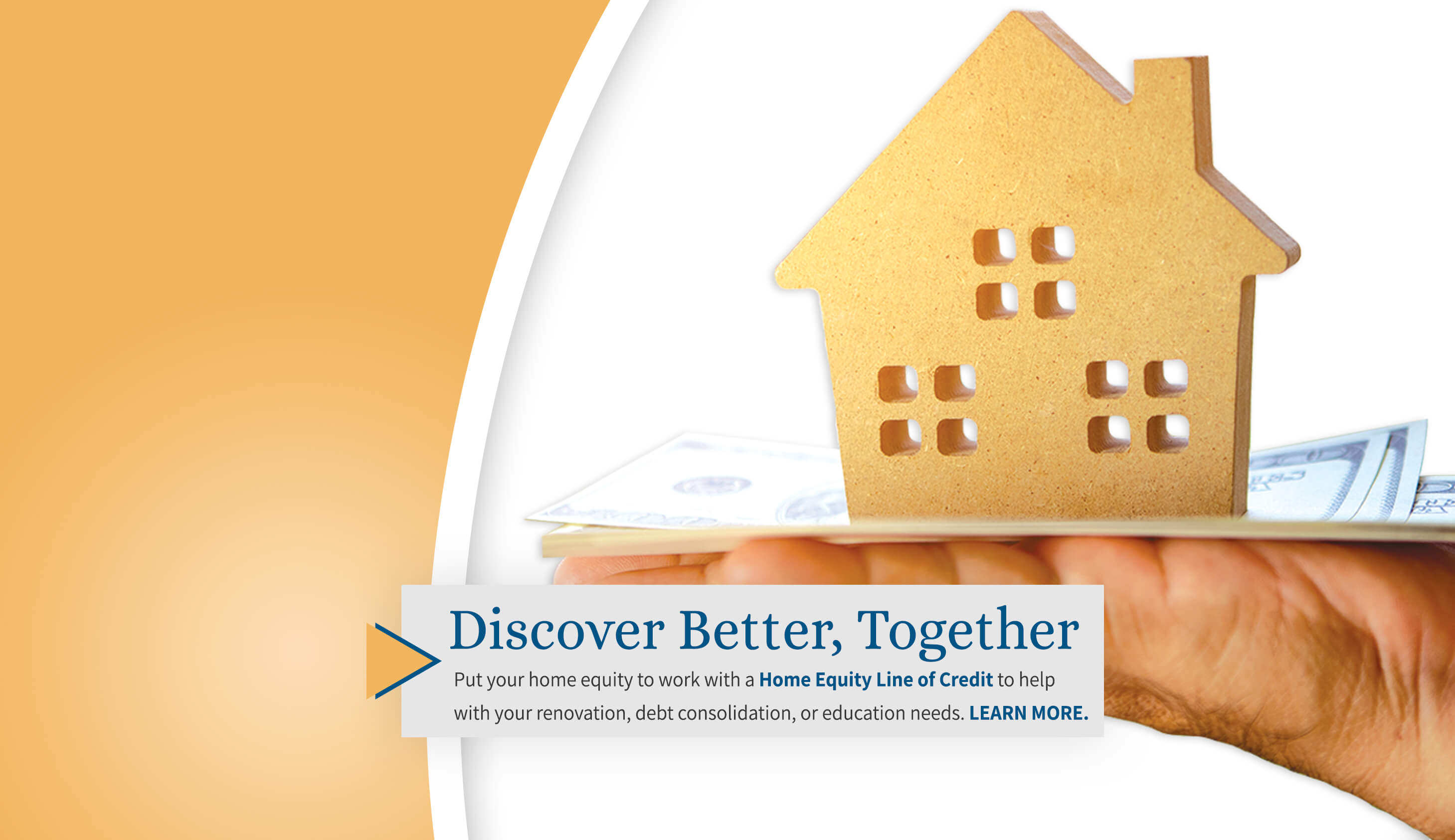 Discover Better, Together. Put your home equity to work with a Hone Equity Line of Credit to help with your renovation, bill consolidation, or education needs. Learn More. 