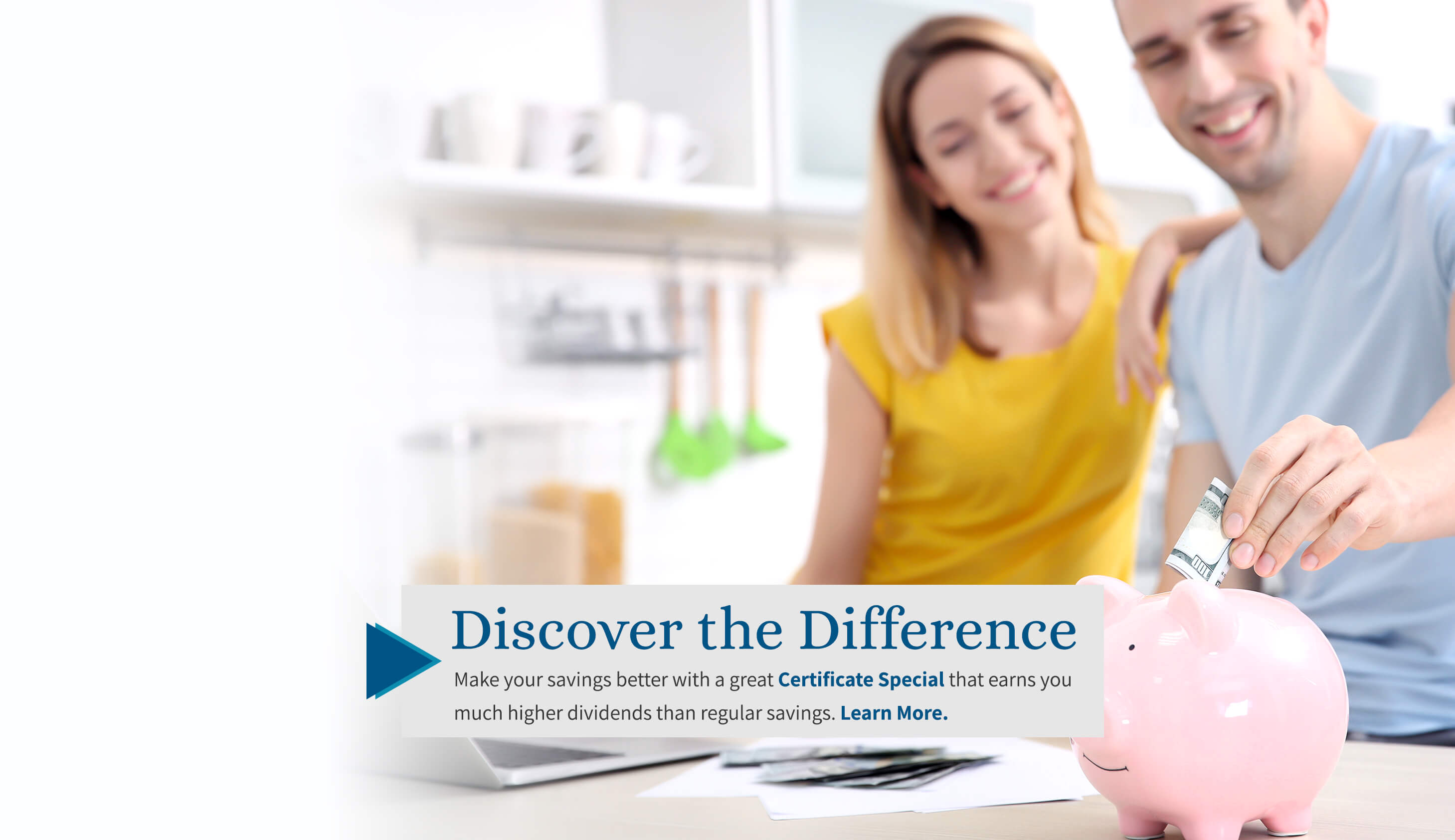Discover the difference Make your savings better with a great certificate special that earns you much higher dividends than regular savings. Learn More.