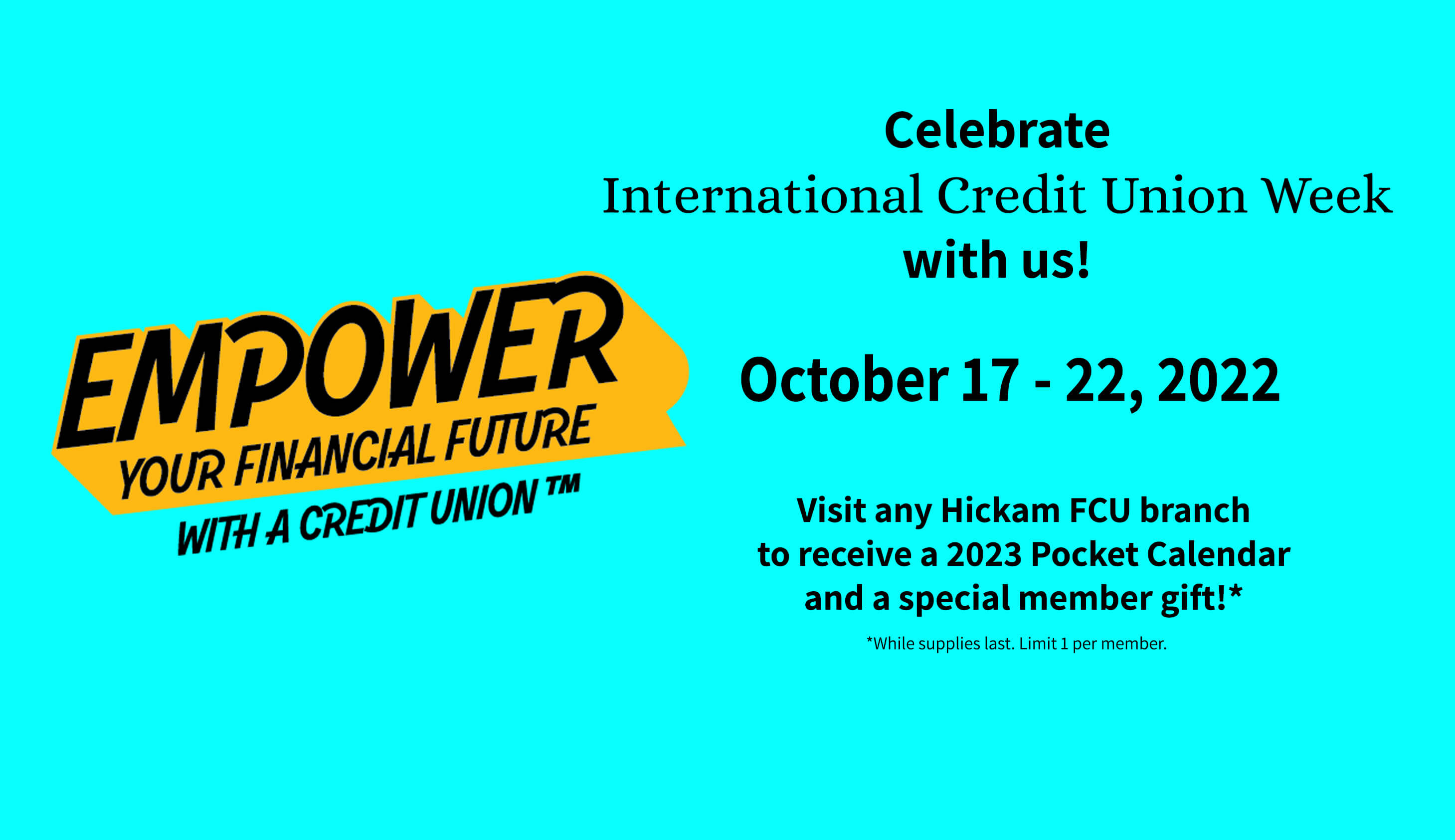 Celebrate International Credit Union Week with us. October 17 thru 22, 2022 visit any Hickam FCU branch to receive a 2023 Pocket Calendar and a special  member gift. While supplies last. Limit 1 per member.