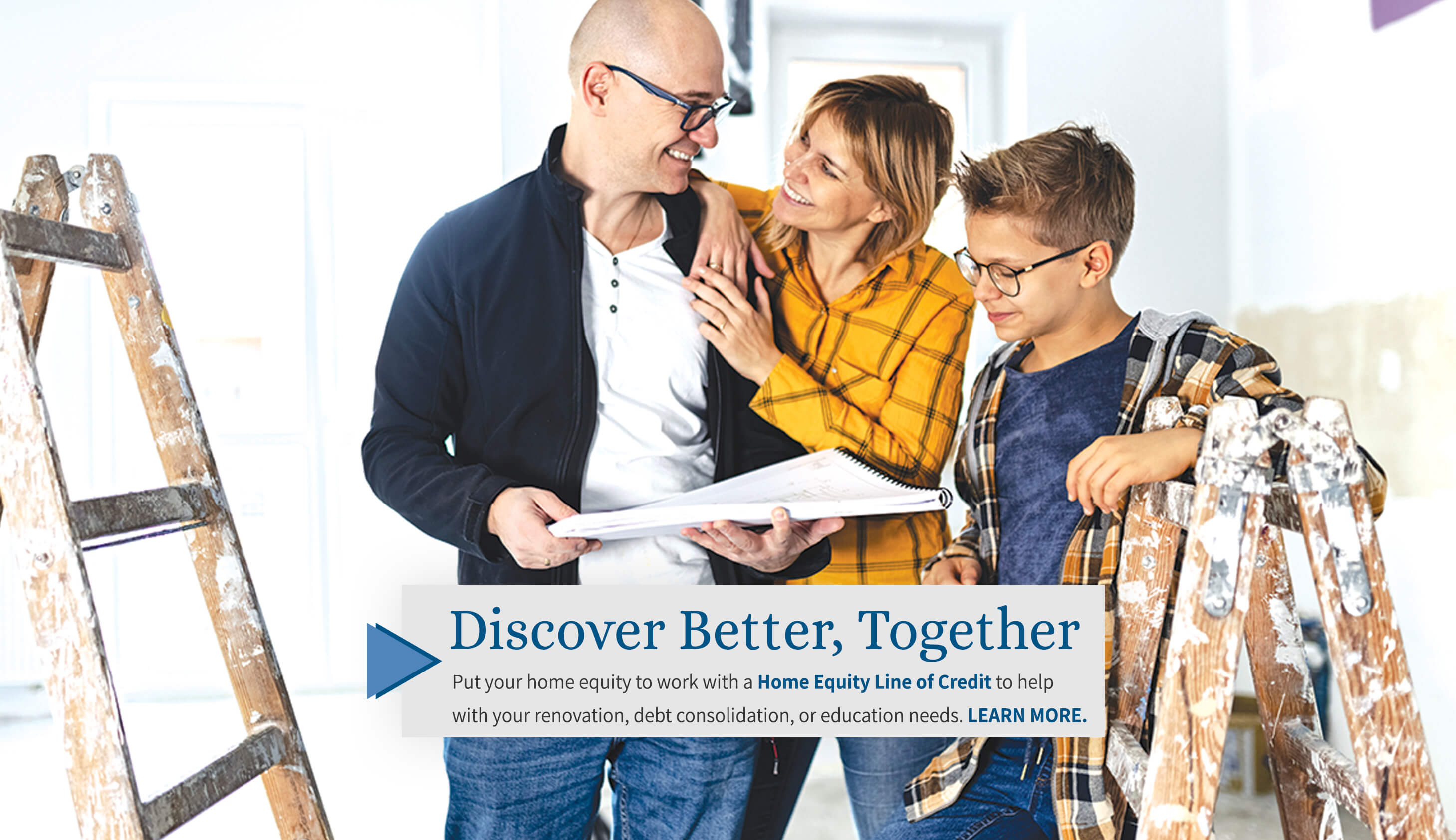 discover better, together put your home equity to work with a home equity line of credit to help with your renovation, debt consolidation, or education needs. learn more.