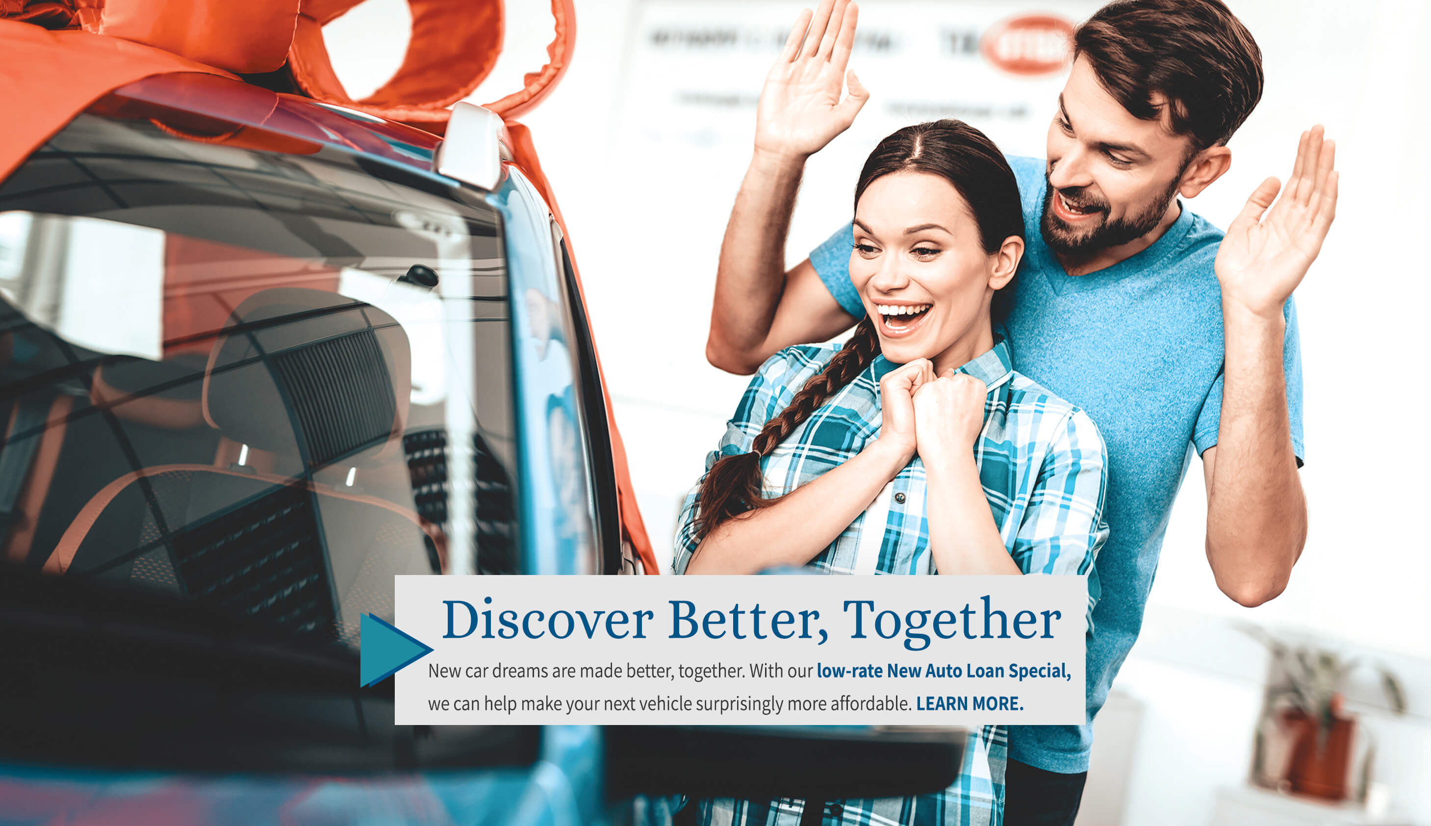 discover better, together New car dreams are made better, together. with our low-rate new auto loan special, we can help make your next vehicle surprisingly more affodable. learn more.
