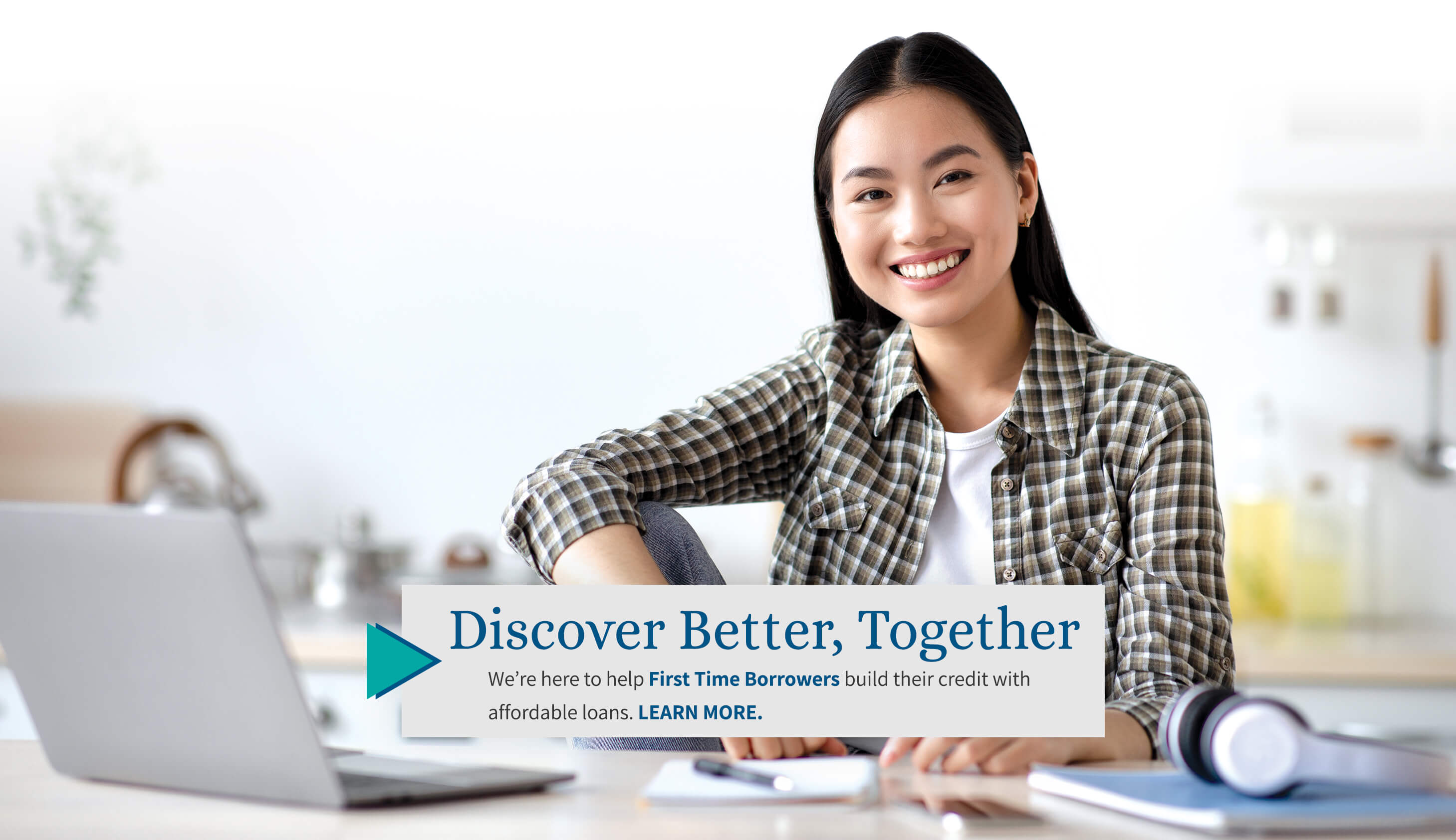 discover better, together we're here to help first time borrowers build their credit with affordable loans. learn more.