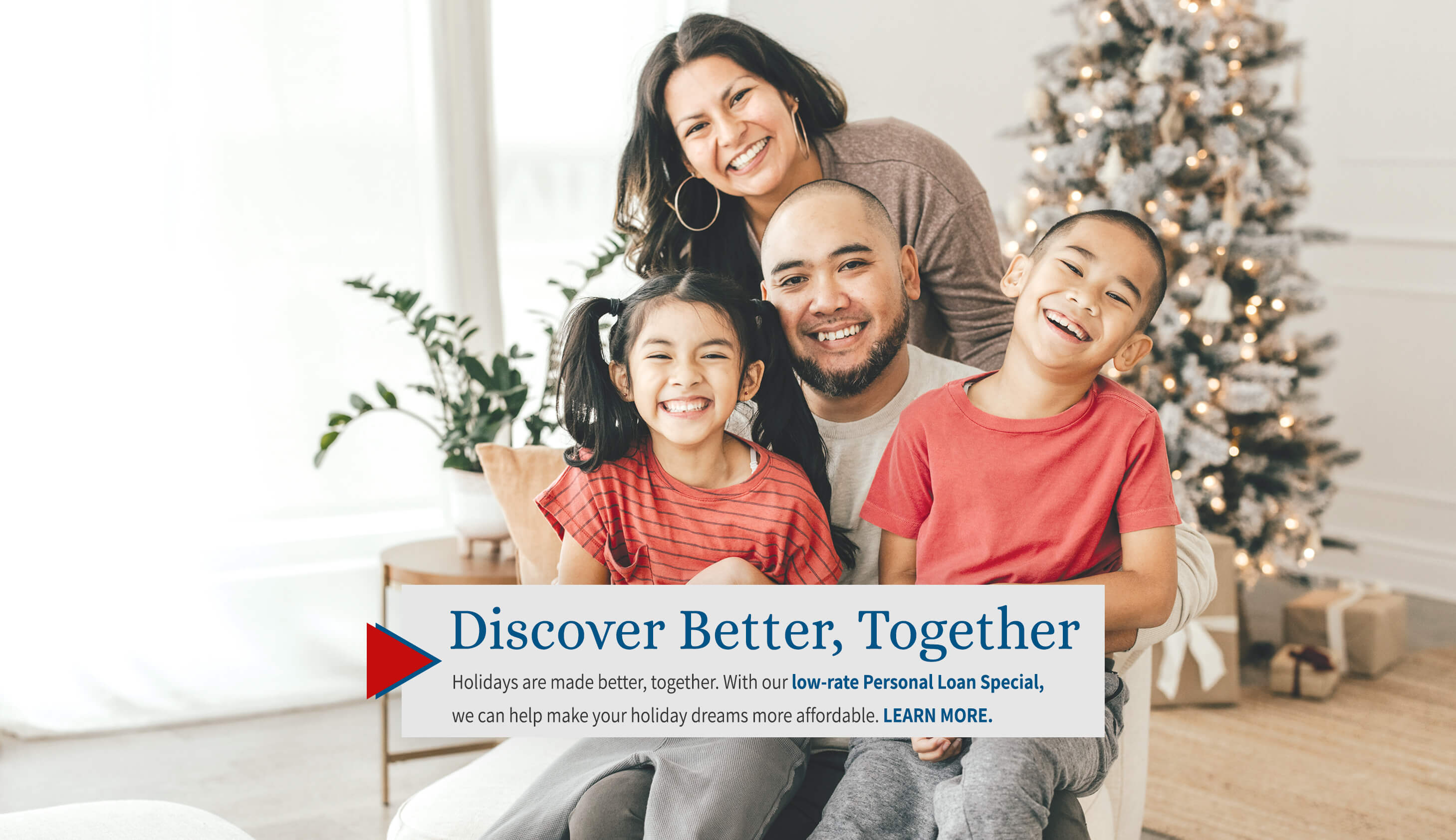 Discover better, together Holidays are made better, together. with our low-rate Personal Loan Special, we can help make your holiday dreams more affordable. learn more