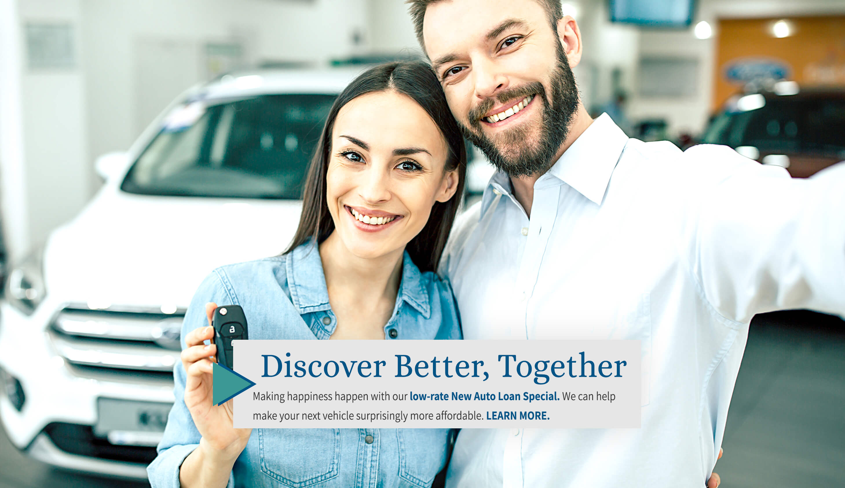 Discover better, together Making happiness happen with our low-rate new auto loan special. We can help make your next vehicle surprisingly more affordable. Learn more.