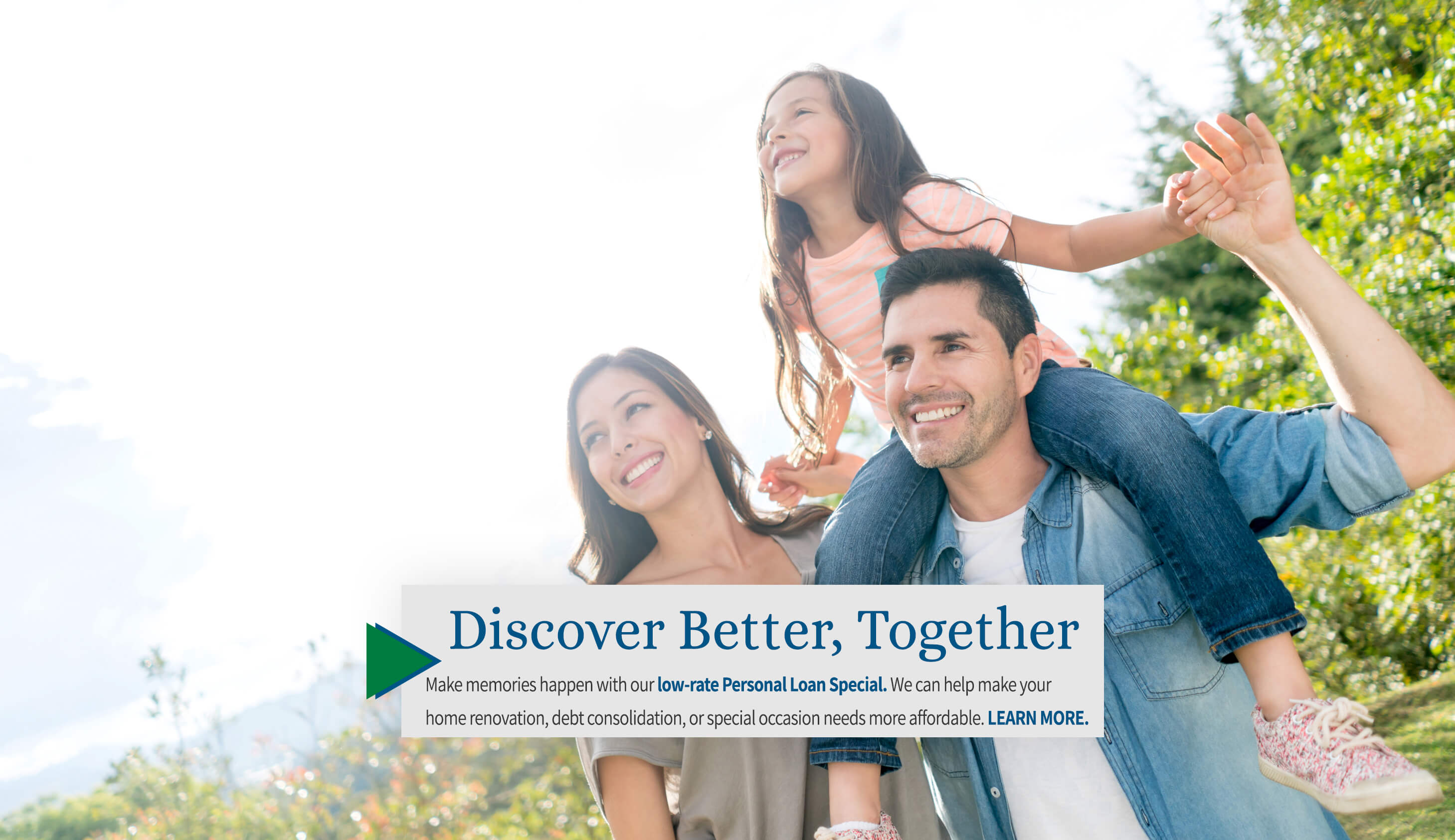 Discover better, Together Make memories happen with our low-rate personal loan special. We can help make your home renovation, debt consolidation, or special occasion needs more affordable. Learn more.