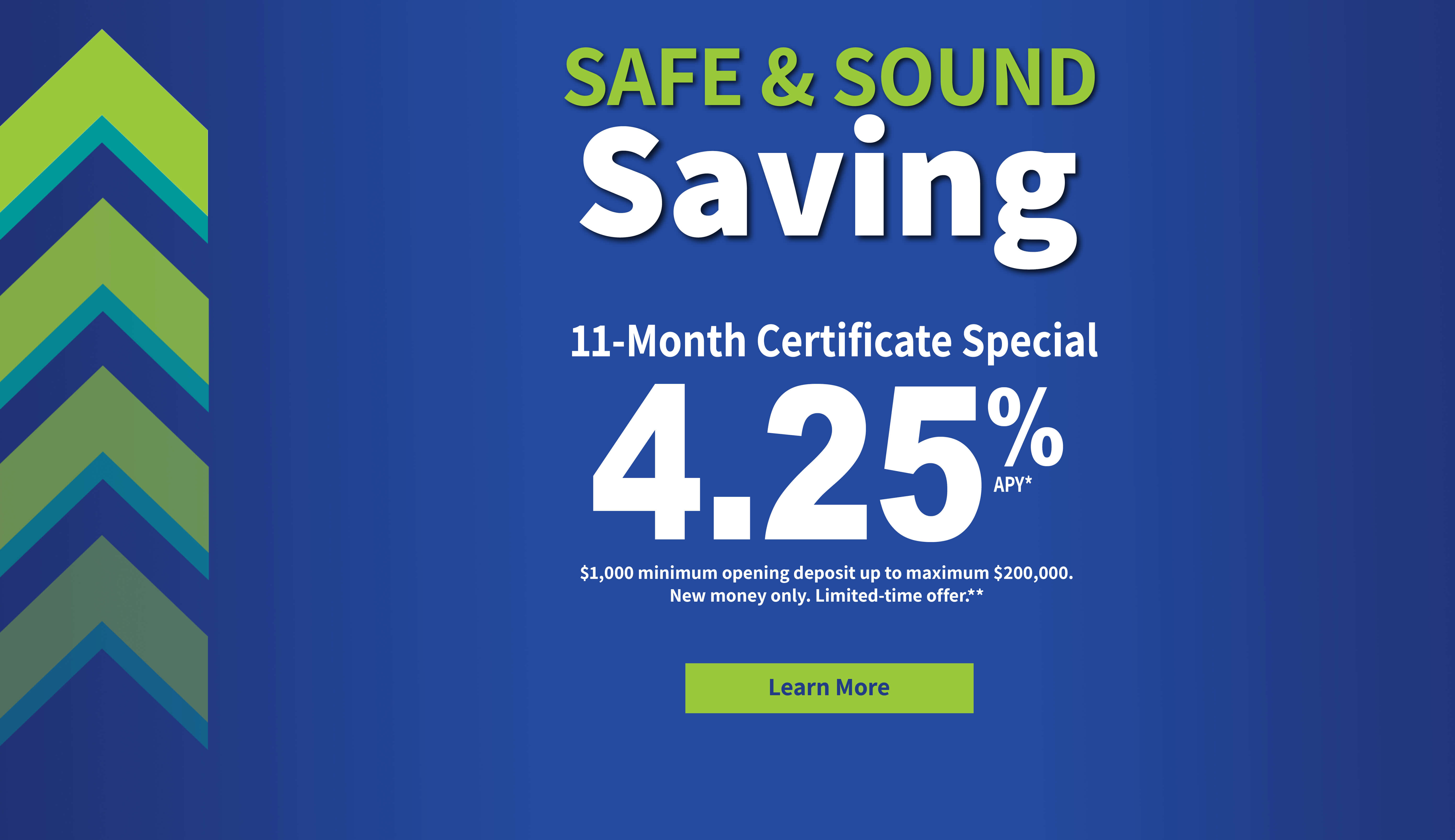 Safe and Sound Saving. 11-month Certificate Special 4.25% APY. $1,000 minimum deposit and $200,000 maximum. New money only. Limited-time offer. 
