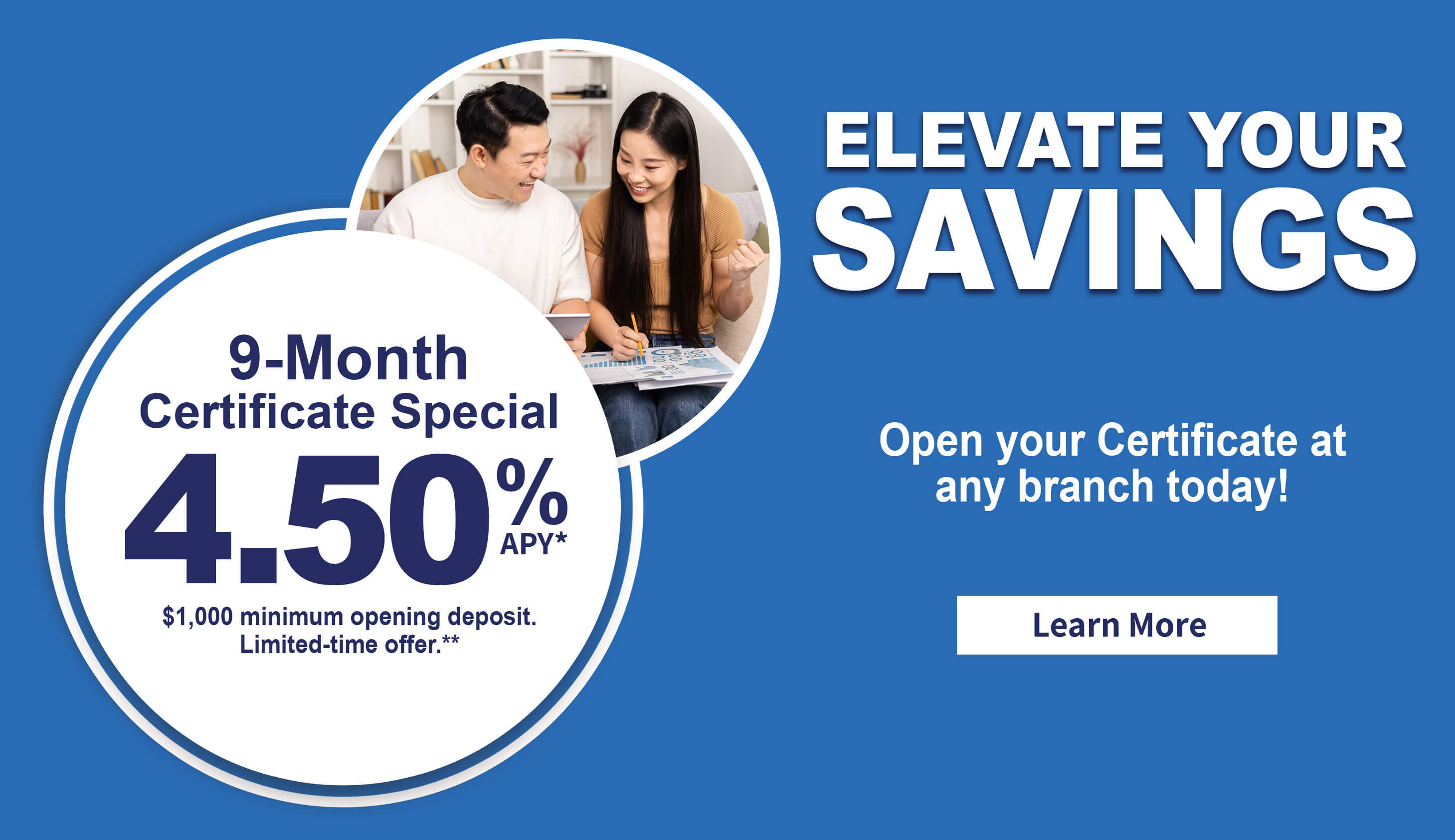 Elevate your savings. 9-month certificate special 4.50% APY. $1,000 minimum deposit. Limited-time offer.