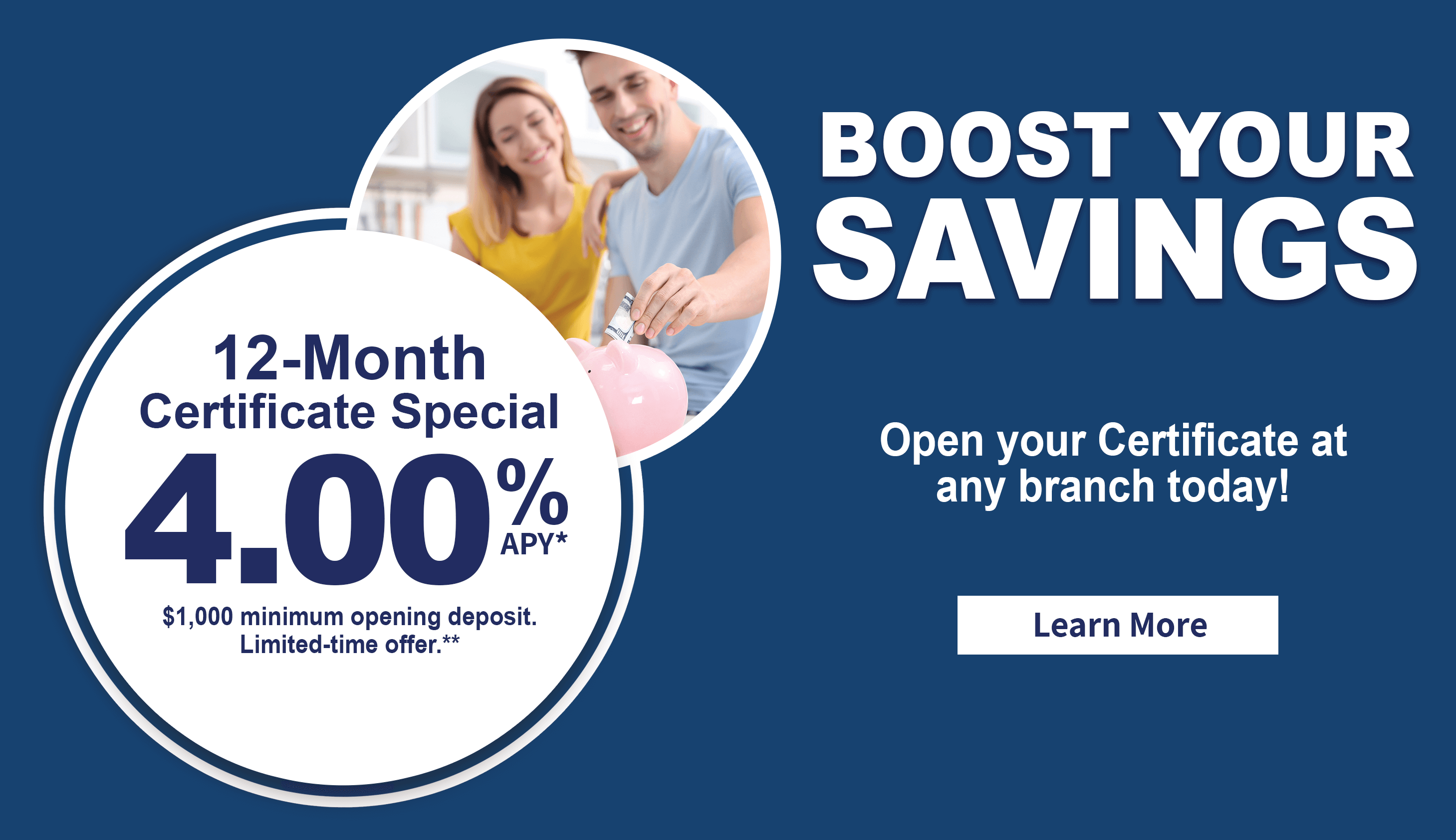 Boost your savings. 12-month certificate special 4.00% APY. $1,000 minimum deposit. Limited-time offer.