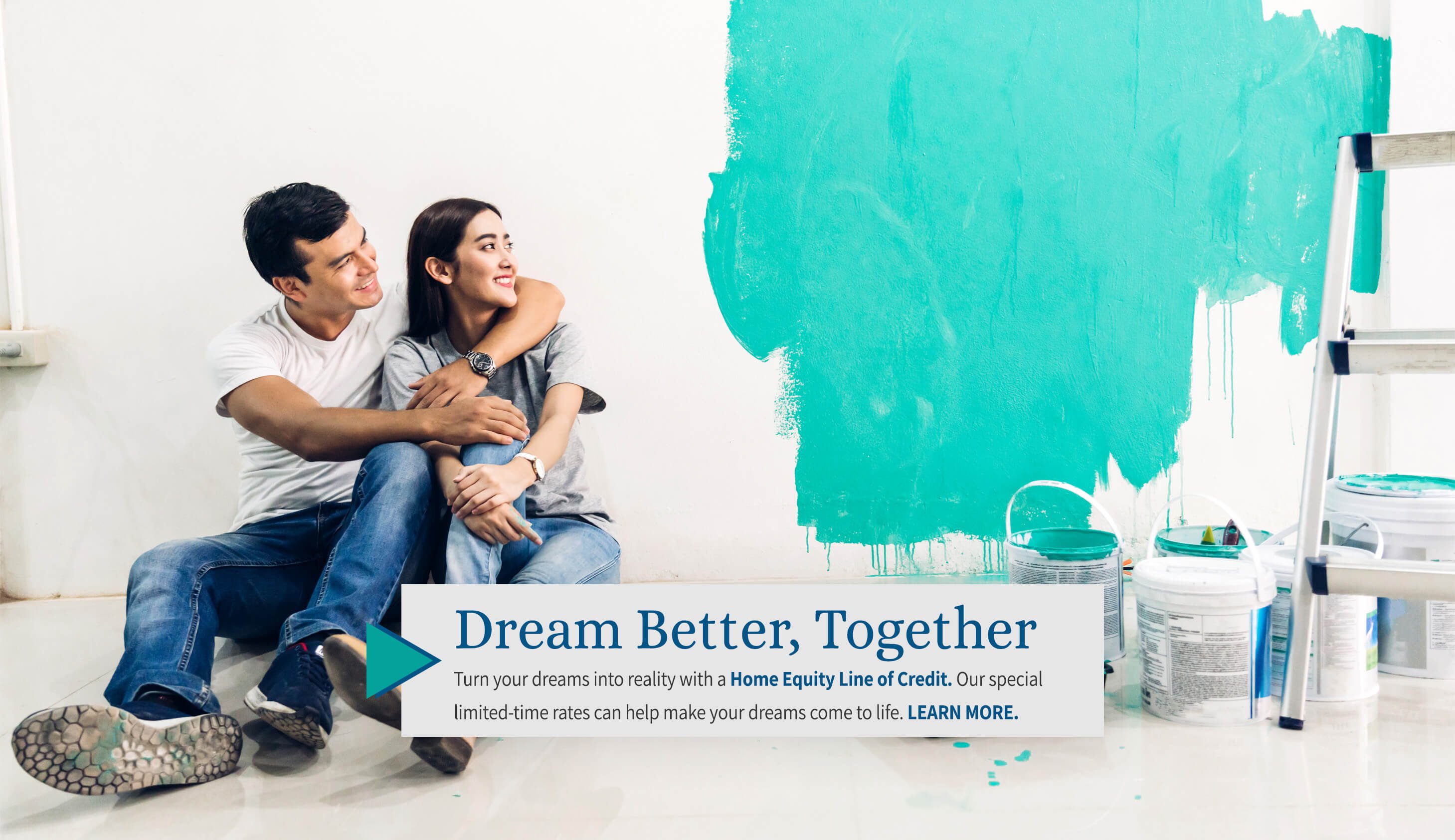 Dream Better, Together turn your dreams into reality with a home equity line of credit. Our special limited rates can help make your dreams come to life. learn more.