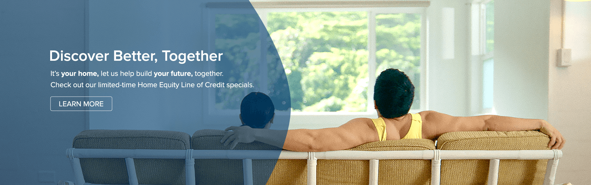 Discover Better, together. Itâ€™s your home, let us help build your future, together. Check out our limited-time Home Equity Line of Credit specials.