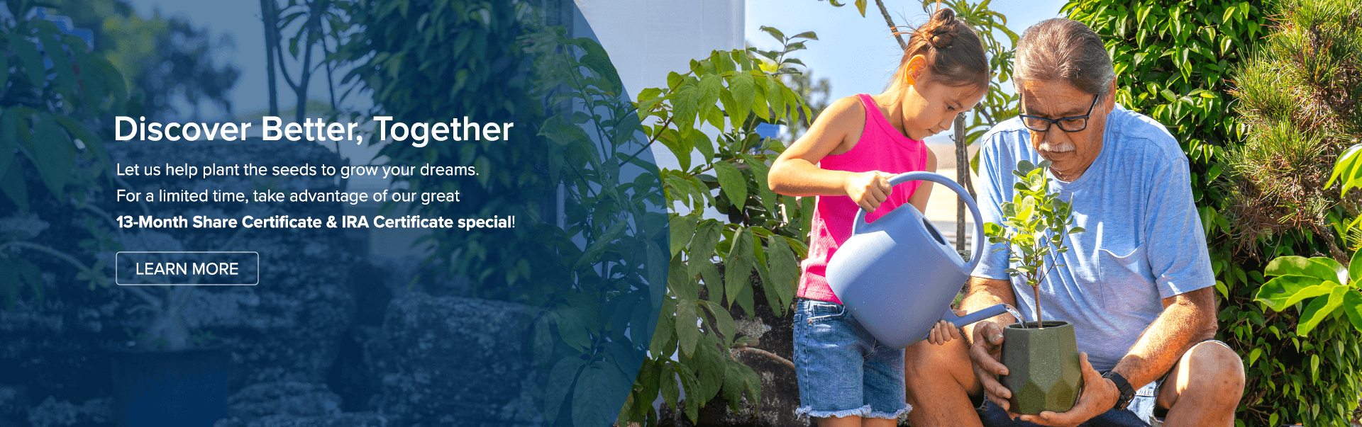 Discover Better, Together.  TLet us help plant the seads to grow your dreams. For a limited time, take advantage of our great 13 month Share Certificate and IRA Certificate special. Learn more.