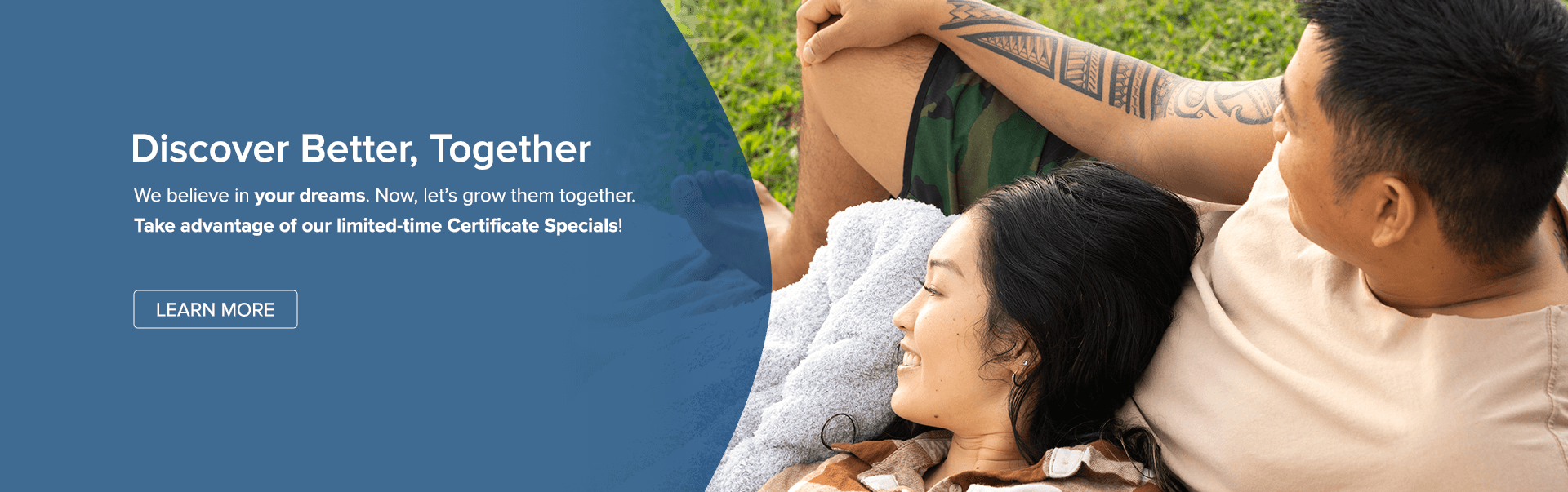 Discover Better, Together. Take advantage of our limited-time Certificate Specials