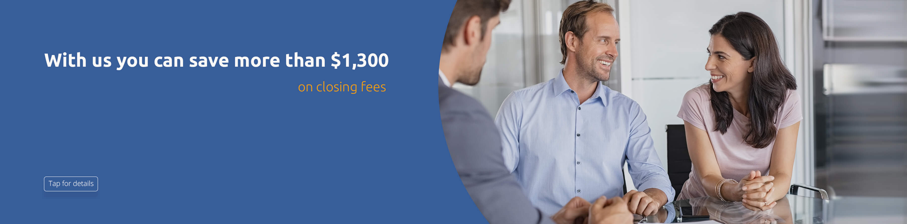With us you can save more than $1,300 on closing fees. Tap for details